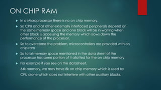 ON CHIP RAM
 In a Microprocessor there is no on chip memory.
 So CPU and all other externally interfaced peripherals depend on
the same memory space and one block will be in waiting when
other block is accessing the memory which slows down the
performance of the processor.
 So to overcome the problem, microcontrollers are provided with on
chip ram
 So total memory space mentioned in the data sheet of the
processor has some portion of it allotted for the on chip memory
 For example if you see on the datasheet,
64k memory, we may have 8k on chip memory which is used by
CPU alone which does not interfere with other auxiliary blocks.
 