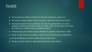 TIMER
 All processors need a clock for the processing to carry out.
 Processors take certain clock cycles to execute the instructions.
 Microprocessors have external circuitry for generation of clock
where as microcontrollers have on chip clock. Even they have the
provision for interfacing the external clock
 Present day processors are available at speeds more than 1MHz
 Timer of the microcontroller is used to synchronize the operations
such as entering the data, retrieving the data etc.
 Timers use the clock to generate their own time delay
 