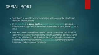 SERIAL PORT
 Serial port is used for communicating with externally interfaced
devices or processors
 In computing, a serial port is a serial communication physical
interface through which information transfers in or out one bit at a
time
 Modern computers without serial ports may require serial-to-USB
converters to allow compatibility with RS 232 serial devices. Serial
ports are still used in applications such as industrial automation
systems, scientific instruments, point of sale systems and some
industrial and consumer products.
 