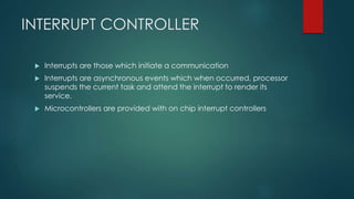 INTERRUPT CONTROLLER
 Interrupts are those which initiate a communication
 Interrupts are asynchronous events which when occurred, processor
suspends the current task and attend the interrupt to render its
service.
 Microcontrollers are provided with on chip interrupt controllers
 