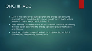 ONCHIP ADC
 Most of the naturally occurring signals are analog signals but to
process them in the digital domain we need them in digital values
so signals are converted to digital signals
 Then they are processed in the micro controller and after processing
they are again converted to analog signals by proper techniques
and filtering
 So microcontrollers are provided with on chip Analog to digital
convertor to increase the performance
 