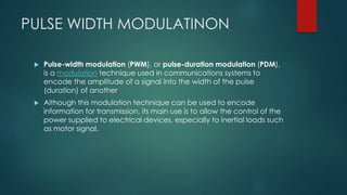 PULSE WIDTH MODULATINON
 Pulse-width modulation (PWM), or pulse-duration modulation (PDM),
is a modulation technique used in communications systems to
encode the amplitude of a signal into the width of the pulse
(duration) of another
 Although this modulation technique can be used to encode
information for transmission, its main use is to allow the control of the
power supplied to electrical devices, especially to inertial loads such
as motor signal.
 