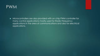 PWM
 Microcontrollers are also provided with on chip PWM controller for
many control applications mostly used for Radio Frequency
applications in the area of communications and also for electrical
applications.
 