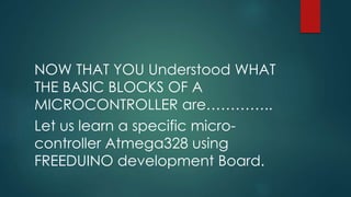 NOW THAT YOU Understood WHAT
THE BASIC BLOCKS OF A
MICROCONTROLLER are…………..
Let us learn a specific micro-
controller Atmega328 using
FREEDUINO development Board.
 