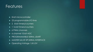 Features
 8-bit microcontroller
 23 programmable I/O lines
 2 8-bit timers/counters
 1 16-bit timers/counters
 6 PWM channels
 6 channel 10-bit ADC
 PROGRAMMABLE SERIAL USART
 MASTER SALVE SPI SERIAL INTERFACE
 Operating Voltage 1.8-5.5V
 