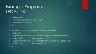 Example Programs 1:
LED BLINK
 void setup() {
 // initialize digital pin 13 as an output.
 pinMode(13, OUTPUT);
 }
 // the loop function runs over and over again forever
 void loop() {
 digitalWrite(13, HIGH); // turn the LED on (HIGH is the voltage level)
 delay(1000); // wait for a second
 digitalWrite(13, LOW); // turn the LED off by making the voltage LOW
 delay(1000); // wait for a second
 }
 