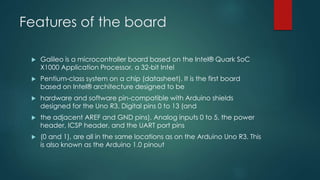 Features of the board
 Galileo is a microcontroller board based on the Intel® Quark SoC
X1000 Application Processor, a 32-bit Intel
 Pentium-class system on a chip (datasheet). It is the first board
based on Intel® architecture designed to be
 hardware and software pin-compatible with Arduino shields
designed for the Uno R3. Digital pins 0 to 13 (and
 the adjacent AREF and GND pins), Analog inputs 0 to 5, the power
header, ICSP header, and the UART port pins
 (0 and 1), are all in the same locations as on the Arduino Uno R3. This
is also known as the Arduino 1.0 pinout
 