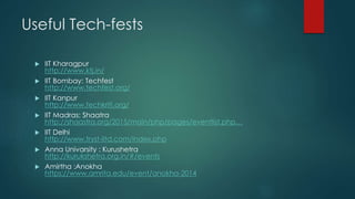 Useful Tech-fests
 IIT Kharagpur
http://www.ktj.in/
 IIT Bombay: Techfest
http://www.techfest.org/
 IIT Kanpur
http://www.techkriti.org/
 IIT Madras: Shaatra
http://shaastra.org/2015/main/php/pages/eventlist.php…
 IIT Delhi
http://www.tryst-iitd.com/index.php
 Anna Univarsity : Kurushetra
http://kurukshetra.org.in/#/events
 Amirtha :Anokha
https://www.amrita.edu/event/anokha-2014
 