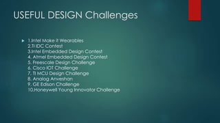 USEFUL DESIGN Challenges
 1.Intel Make it Wearables
2.TI IDC Contest
3.Intel Embedded Design Contest
4. Atmel Embedded Design Contest
5. Freescale Design Challenge
6. Cisco IOT Challenge
7. TI MCU Design Challenge
8. Analog Anveshan
9. GE Edison Challenge
10.Honeywell Young Innovator Challenge
 