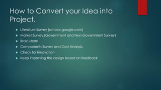 How to Convert your Idea into
Project.
 Literature Survey (scholar.google.com)
 Market Survey (Government and Non-Government Survey)
 Brain-storm
 Components Survey and Cost Analysis.
 Check for Innovation
 Keep improving the design based on feedback
 