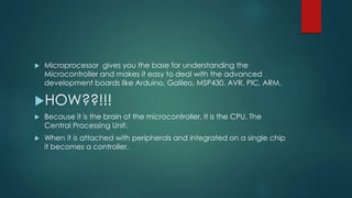  Microprocessor gives you the base for understanding the
Microcontroller and makes it easy to deal with the advanced
development boards like Arduino, Galileo, MSP430, AVR, PIC, ARM.
HOW??!!!
 Because it is the brain of the microcontroller. It is the CPU. The
Central Processing Unit.
 When it is attached with peripherals and integrated on a single chip
it becomes a controller.
 