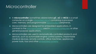 Microcontroller
 A microcontroller (sometimes abbreviated µC, uC or MCU) is a small
computer on a single integrated circuit containing a processor
core, memory, and programmable input/output peripherals.
 Microcontrollers are designed for embedded applications, in
contrast to the microprocessors used in personal computers or other
general purpose applications.
 Microcontrollers are used in automatically controlled products and
devices, such as automobile engine control systems, implantable
medical devices, remote controls, office machines, appliances,
power tools, toys and other embedded systems
 