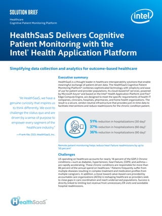 Executive summary
HealthSaaS is a thought leader in healthcare interoperability solutions that enable
meaningful exchange of patient-driven data. The HealthSaaS Cognitive Patient
Monitoring Platform* combines sophisticated technology with simplicity and ease
of use for patient and provider populations. Its cloud‐based IoT services, powered
by Microsoft Azure* and based on the Intel® Health Application Platform and Flex*
Edge Compute Engine, are designed to meet the specific requirements of health IT
companies, clinicians, hospitals, pharmacies, and home health organizations. The
result is a secure, vendor‐neutral infrastructure that provides just-in-time data to
facilitate interventions and reduce readmissions for the chronic condition patient.
Challenges
US spending on healthcare accounts for nearly 18 percent of the GDP.2 Chronic
conditions—such as diabetes, hypertension, heart failure, COPD, and asthma—
are rapidly accelerating. These chronic conditions are responsible for more than
86 percent of the annual spend on healthcare.3
Patients frequently suffer from
multiple diseases resulting in complex treatment and medication profiles from
multiple caregivers. In addition, a move toward value-based care provided by
accountable care organizations (ACOs) is reshaping healthcare as providers seek
to close gaps in care coordination and reach underserved populations. Success is
directly linked to limiting lost revenue from unnecessary ER visits and avoidable
hospital readmissions.
HealthSaaS Delivers Cognitive
Patient Monitoring with the
Intel®
Health Application Platform
Healthcare
Cognitive Patient Monitoring Platform
Simplifying data collection and analytics for outcome-based healthcare
“At HealthSaaS, we have a
genuine curiosity that inspires us
to think differently. We exist to
challenge the status quo and are
driven by a sense of purpose to
empower every segment of the
healthcare industry.”
—Frank Ille, CEO, HealthSaaS, Inc.
Remote patient monitoring helps reduce heart failure readmissions by up to
50 percent1
51% reduction in hospitalizations (30 day)1
37% reduction in hospitalizations (60 day)1
36% reduction in hospitalizations (90 day)1
Solution brief
 