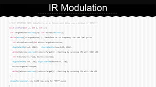 //VERY IMPORTANT NOTE delayMicros on an Edison will delay you a minimum of 90MS!!!!
void sendPair(int p, int s, int w){
int targetMicros=micros()+p; int micros2=micros();
while(micros()<targetMicros) { //Modulate at IR frequency for the “ON” pulse
int micros1=micros2;int microsTarget=micros1+w;
digitalWrite(led, HIGH); digitalWrite(boardLED, HIGH);
while((micros2=micros())<microsTarget){} //Waiting by spinning CPU with HIGH LED
int H=micros2-micros1; micros1=micros2;
digitalWrite(led, LOW); digitalWrite(boardLED, LOW);
microsTarget=micros1+w;
while((micros2=micros())<microsTarget){} //Waiting by spinning CPU with LOW LED
}
delayMicroseconds(s); //LED low only for “OFF” pulse
}
IR Modulation
 