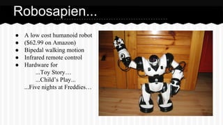 ● A low cost humanoid robot
● ($62.99 on Amazon)
● Bipedal walking motion
● Infrared remote control
● Hardware for
...Toy Story…
...Child’s Play...
...Five nights at Freddies…
Robosapien...
 