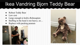 ● Robust Teddy Bear
● Low cost
● Large enough to hold a Robosapien
● Stuffing in the head is too heavy, so…
● Replace with packing peanuts
Ikea Vandring Bjorn Teddy Bear
 
