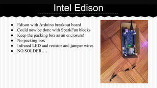 ● Edison with Arduino breakout board
● Could now be done with SparkFun blocks
● Keep the packing box as an enclosure!
● No packing box
● Infrared LED and resistor and jumper wires
● NO SOLDER….
Intel Edison
 