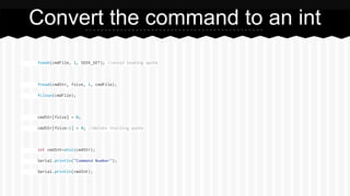 fseek(cmdFile, 1, SEEK_SET); //avoid leading quote
fread(cmdStr, fsize, 1, cmdFile);
fclose(cmdFile);
cmdStr[fsize] = 0;
cmdStr[fsize-1] = 0; //delete trailing quote
int cmdInt=atoi(cmdStr);
Serial.println("Command Number");
Serial.println(cmdInt);
Convert the command to an int
 