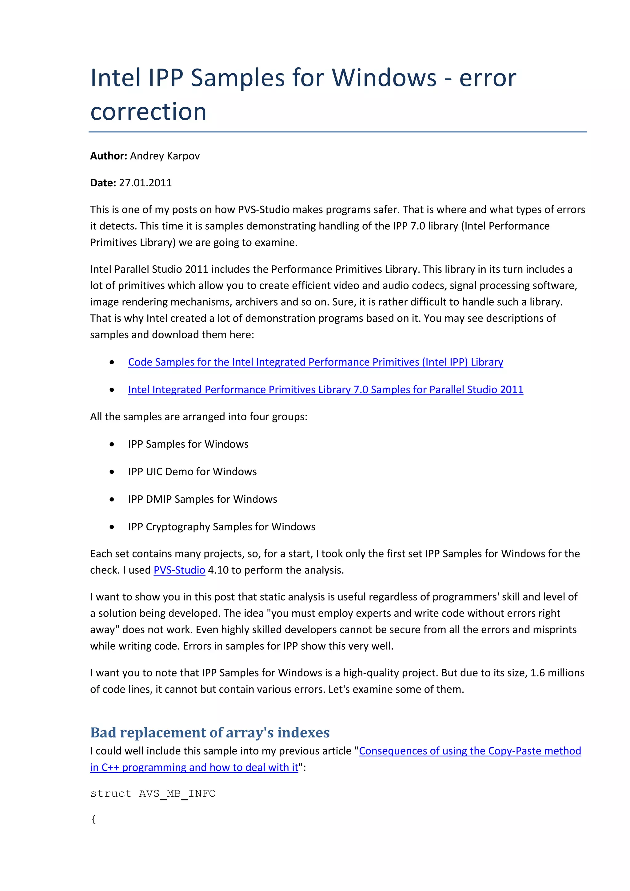 Intel IPP Samples for Windows - error
correction
Author: Andrey Karpov
Date: 27.01.2011
This is one of my posts on how PVS-Studio makes programs safer. That is where and what types of errors
it detects. This time it is samples demonstrating handling of the IPP 7.0 library (Intel Performance
Primitives Library) we are going to examine.
Intel Parallel Studio 2011 includes the Performance Primitives Library. This library in its turn includes a
lot of primitives which allow you to create efficient video and audio codecs, signal processing software,
image rendering mechanisms, archivers and so on. Sure, it is rather difficult to handle such a library.
That is why Intel created a lot of demonstration programs based on it. You may see descriptions of
samples and download them here:
• Code Samples for the Intel Integrated Performance Primitives (Intel IPP) Library
• Intel Integrated Performance Primitives Library 7.0 Samples for Parallel Studio 2011
All the samples are arranged into four groups:
• IPP Samples for Windows
• IPP UIC Demo for Windows
• IPP DMIP Samples for Windows
• IPP Cryptography Samples for Windows
Each set contains many projects, so, for a start, I took only the first set IPP Samples for Windows for the
check. I used PVS-Studio 4.10 to perform the analysis.
I want to show you in this post that static analysis is useful regardless of programmers' skill and level of
a solution being developed. The idea "you must employ experts and write code without errors right
away" does not work. Even highly skilled developers cannot be secure from all the errors and misprints
while writing code. Errors in samples for IPP show this very well.
I want you to note that IPP Samples for Windows is a high-quality project. But due to its size, 1.6 millions
of code lines, it cannot but contain various errors. Let's examine some of them.
Bad replacement of array's indexes
I could well include this sample into my previous article "Consequences of using the Copy-Paste method
in C++ programming and how to deal with it":
struct AVS_MB_INFO
{
 