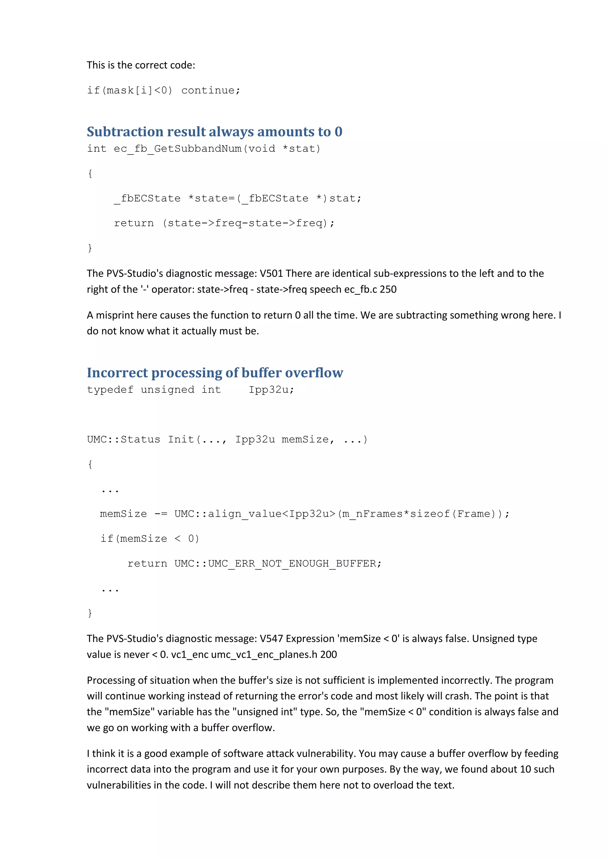 This is the correct code:
if(mask[i]<0) continue;
Subtraction result always amounts to 0
int ec_fb_GetSubbandNum(void *stat)
{
_fbECState *state=(_fbECState *)stat;
return (state->freq-state->freq);
}
The PVS-Studio's diagnostic message: V501 There are identical sub-expressions to the left and to the
right of the '-' operator: state->freq - state->freq speech ec_fb.c 250
A misprint here causes the function to return 0 all the time. We are subtracting something wrong here. I
do not know what it actually must be.
Incorrect processing of buffer overflow
typedef unsigned int Ipp32u;
UMC::Status Init(..., Ipp32u memSize, ...)
{
...
memSize -= UMC::align_value<Ipp32u>(m_nFrames*sizeof(Frame));
if(memSize < 0)
return UMC::UMC_ERR_NOT_ENOUGH_BUFFER;
...
}
The PVS-Studio's diagnostic message: V547 Expression 'memSize < 0' is always false. Unsigned type
value is never < 0. vc1_enc umc_vc1_enc_planes.h 200
Processing of situation when the buffer's size is not sufficient is implemented incorrectly. The program
will continue working instead of returning the error's code and most likely will crash. The point is that
the "memSize" variable has the "unsigned int" type. So, the "memSize < 0" condition is always false and
we go on working with a buffer overflow.
I think it is a good example of software attack vulnerability. You may cause a buffer overflow by feeding
incorrect data into the program and use it for your own purposes. By the way, we found about 10 such
vulnerabilities in the code. I will not describe them here not to overload the text.
 