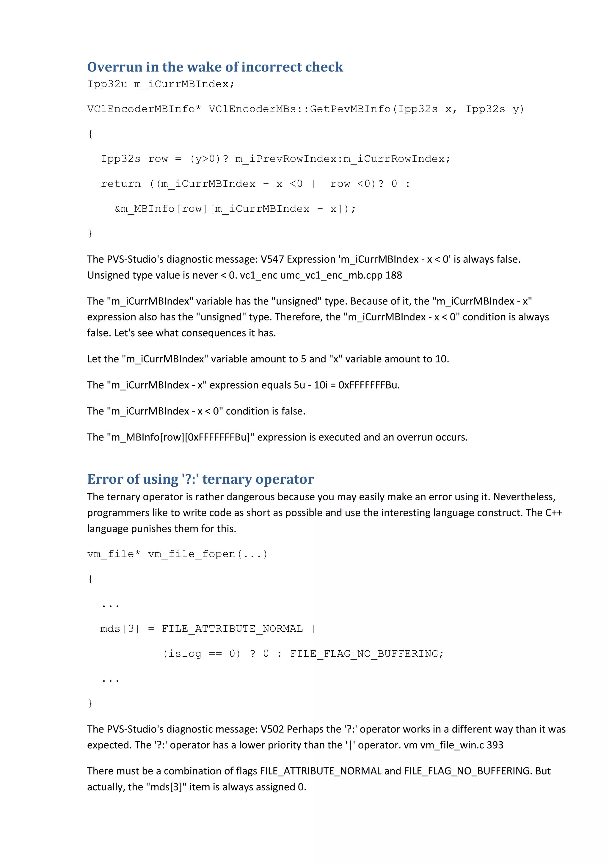Overrun in the wake of incorrect check
Ipp32u m_iCurrMBIndex;
VC1EncoderMBInfo* VC1EncoderMBs::GetPevMBInfo(Ipp32s x, Ipp32s y)
{
Ipp32s row = (y>0)? m_iPrevRowIndex:m_iCurrRowIndex;
return ((m_iCurrMBIndex - x <0 || row <0)? 0 :
&m_MBInfo[row][m_iCurrMBIndex - x]);
}
The PVS-Studio's diagnostic message: V547 Expression 'm_iCurrMBIndex - x < 0' is always false.
Unsigned type value is never < 0. vc1_enc umc_vc1_enc_mb.cpp 188
The "m_iCurrMBIndex" variable has the "unsigned" type. Because of it, the "m_iCurrMBIndex - x"
expression also has the "unsigned" type. Therefore, the "m_iCurrMBIndex - x < 0" condition is always
false. Let's see what consequences it has.
Let the "m_iCurrMBIndex" variable amount to 5 and "x" variable amount to 10.
The "m_iCurrMBIndex - x" expression equals 5u - 10i = 0xFFFFFFFBu.
The "m_iCurrMBIndex - x < 0" condition is false.
The "m_MBInfo[row][0xFFFFFFFBu]" expression is executed and an overrun occurs.
Error of using '?:' ternary operator
The ternary operator is rather dangerous because you may easily make an error using it. Nevertheless,
programmers like to write code as short as possible and use the interesting language construct. The C++
language punishes them for this.
vm_file* vm_file_fopen(...)
{
...
mds[3] = FILE_ATTRIBUTE_NORMAL |
(islog == 0) ? 0 : FILE_FLAG_NO_BUFFERING;
...
}
The PVS-Studio's diagnostic message: V502 Perhaps the '?:' operator works in a different way than it was
expected. The '?:' operator has a lower priority than the '|' operator. vm vm_file_win.c 393
There must be a combination of flags FILE_ATTRIBUTE_NORMAL and FILE_FLAG_NO_BUFFERING. But
actually, the "mds[3]" item is always assigned 0.
 