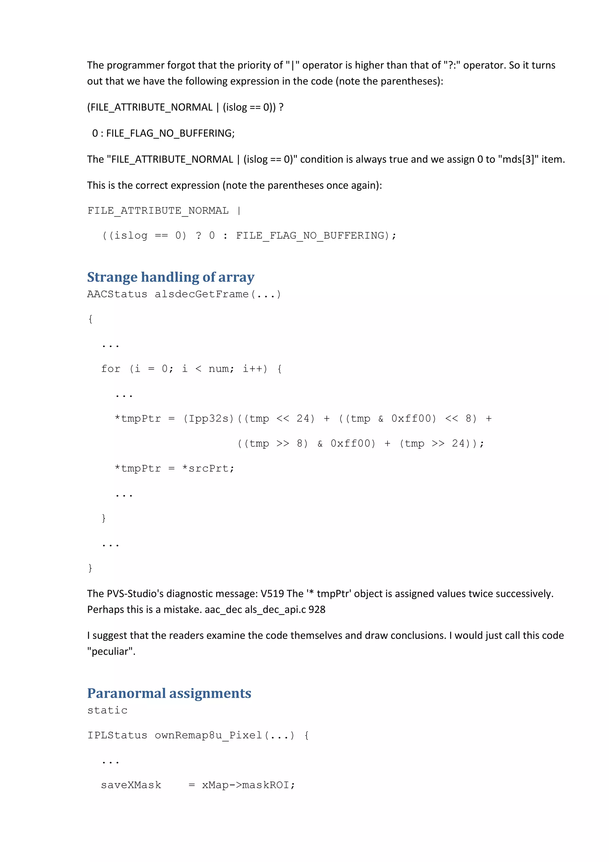 The programmer forgot that the priority of "|" operator is higher than that of "?:" operator. So it turns
out that we have the following expression in the code (note the parentheses):
(FILE_ATTRIBUTE_NORMAL | (islog == 0)) ?
0 : FILE_FLAG_NO_BUFFERING;
The "FILE_ATTRIBUTE_NORMAL | (islog == 0)" condition is always true and we assign 0 to "mds[3]" item.
This is the correct expression (note the parentheses once again):
FILE_ATTRIBUTE_NORMAL |
((islog == 0) ? 0 : FILE_FLAG_NO_BUFFERING);
Strange handling of array
AACStatus alsdecGetFrame(...)
{
...
for (i = 0; i < num; i++) {
...
*tmpPtr = (Ipp32s)((tmp << 24) + ((tmp & 0xff00) << 8) +
((tmp >> 8) & 0xff00) + (tmp >> 24));
*tmpPtr = *srcPrt;
...
}
...
}
The PVS-Studio's diagnostic message: V519 The '* tmpPtr' object is assigned values twice successively.
Perhaps this is a mistake. aac_dec als_dec_api.c 928
I suggest that the readers examine the code themselves and draw conclusions. I would just call this code
"peculiar".
Paranormal assignments
static
IPLStatus ownRemap8u_Pixel(...) {
...
saveXMask = xMap->maskROI;
 
