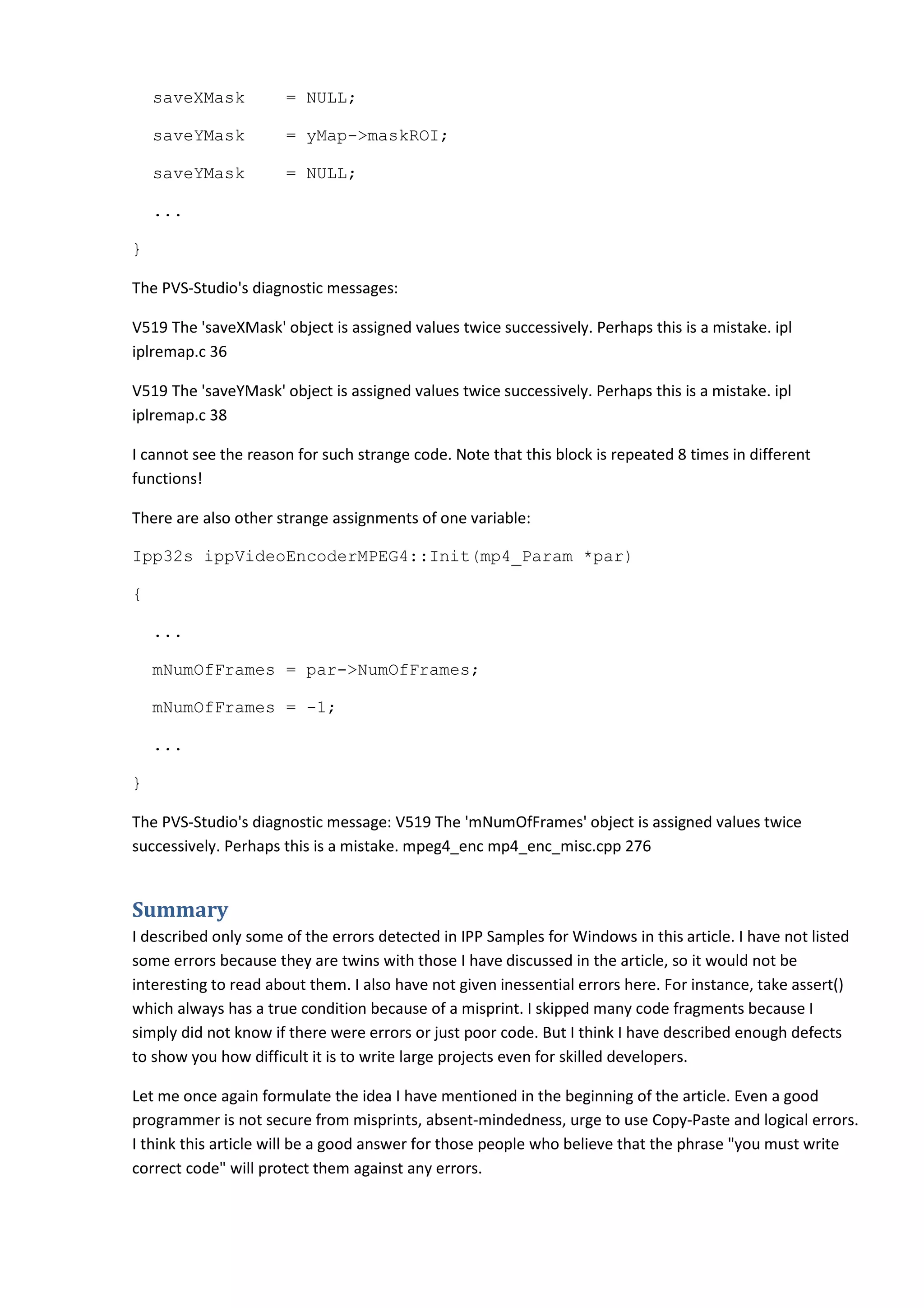 saveXMask = NULL;
saveYMask = yMap->maskROI;
saveYMask = NULL;
...
}
The PVS-Studio's diagnostic messages:
V519 The 'saveXMask' object is assigned values twice successively. Perhaps this is a mistake. ipl
iplremap.c 36
V519 The 'saveYMask' object is assigned values twice successively. Perhaps this is a mistake. ipl
iplremap.c 38
I cannot see the reason for such strange code. Note that this block is repeated 8 times in different
functions!
There are also other strange assignments of one variable:
Ipp32s ippVideoEncoderMPEG4::Init(mp4_Param *par)
{
...
mNumOfFrames = par->NumOfFrames;
mNumOfFrames = -1;
...
}
The PVS-Studio's diagnostic message: V519 The 'mNumOfFrames' object is assigned values twice
successively. Perhaps this is a mistake. mpeg4_enc mp4_enc_misc.cpp 276
Summary
I described only some of the errors detected in IPP Samples for Windows in this article. I have not listed
some errors because they are twins with those I have discussed in the article, so it would not be
interesting to read about them. I also have not given inessential errors here. For instance, take assert()
which always has a true condition because of a misprint. I skipped many code fragments because I
simply did not know if there were errors or just poor code. But I think I have described enough defects
to show you how difficult it is to write large projects even for skilled developers.
Let me once again formulate the idea I have mentioned in the beginning of the article. Even a good
programmer is not secure from misprints, absent-mindedness, urge to use Copy-Paste and logical errors.
I think this article will be a good answer for those people who believe that the phrase "you must write
correct code" will protect them against any errors.
 