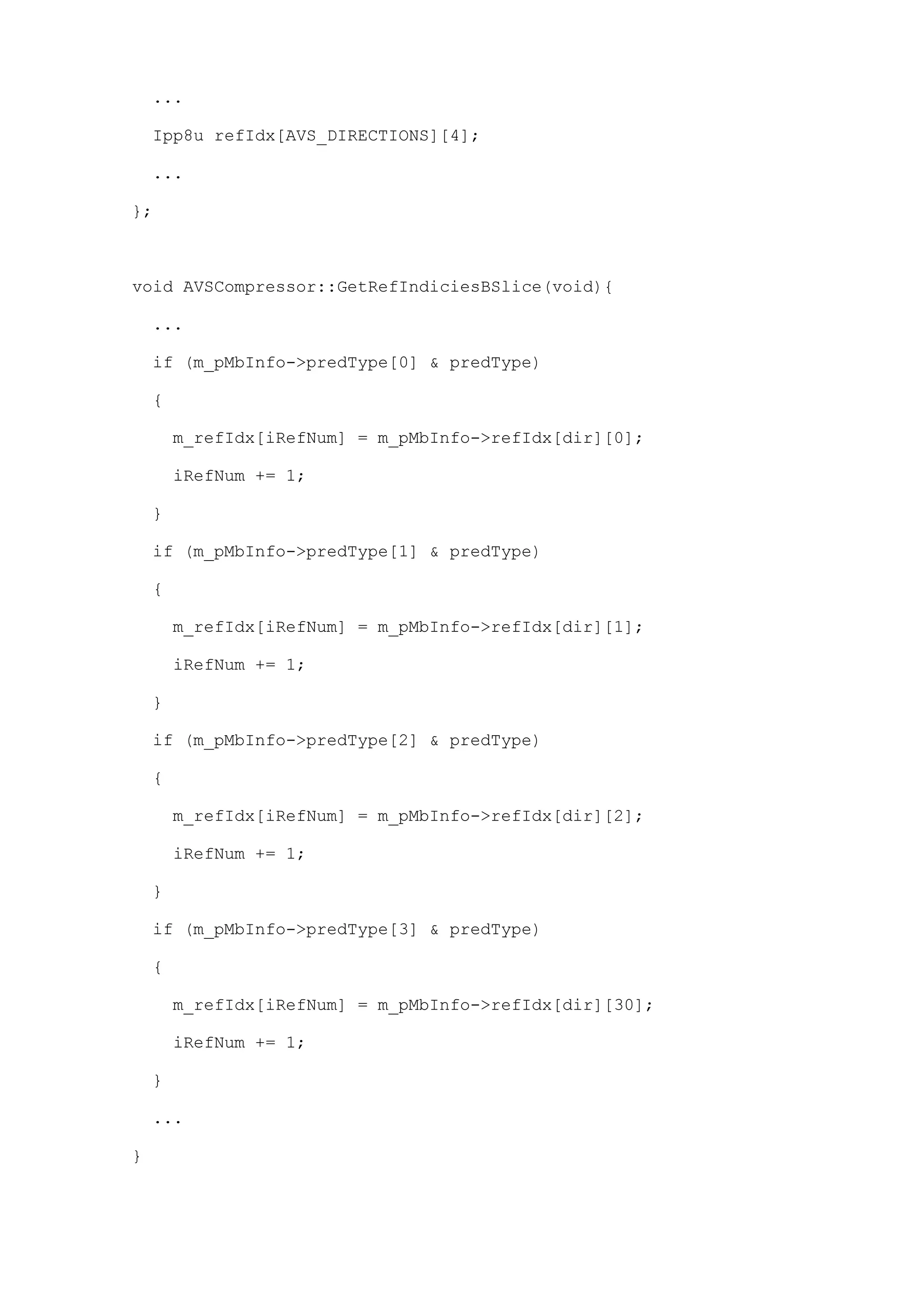 ...
Ipp8u refIdx[AVS_DIRECTIONS][4];
...
};
void AVSCompressor::GetRefIndiciesBSlice(void){
...
if (m_pMbInfo->predType[0] & predType)
{
m_refIdx[iRefNum] = m_pMbInfo->refIdx[dir][0];
iRefNum += 1;
}
if (m_pMbInfo->predType[1] & predType)
{
m_refIdx[iRefNum] = m_pMbInfo->refIdx[dir][1];
iRefNum += 1;
}
if (m_pMbInfo->predType[2] & predType)
{
m_refIdx[iRefNum] = m_pMbInfo->refIdx[dir][2];
iRefNum += 1;
}
if (m_pMbInfo->predType[3] & predType)
{
m_refIdx[iRefNum] = m_pMbInfo->refIdx[dir][30];
iRefNum += 1;
}
...
}
 