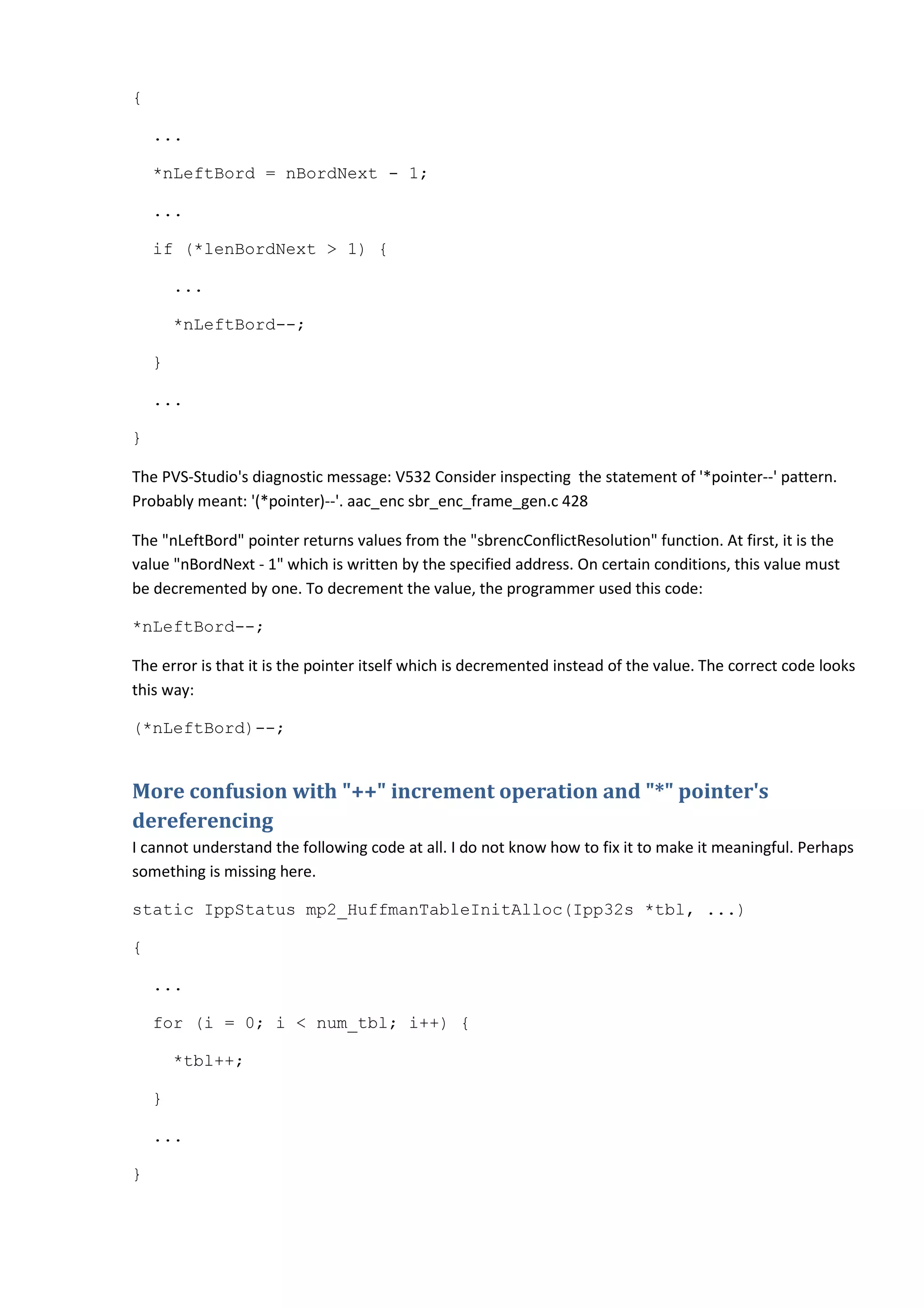 {
...
*nLeftBord = nBordNext - 1;
...
if (*lenBordNext > 1) {
...
*nLeftBord--;
}
...
}
The PVS-Studio's diagnostic message: V532 Consider inspecting the statement of '*pointer--' pattern.
Probably meant: '(*pointer)--'. aac_enc sbr_enc_frame_gen.c 428
The "nLeftBord" pointer returns values from the "sbrencConflictResolution" function. At first, it is the
value "nBordNext - 1" which is written by the specified address. On certain conditions, this value must
be decremented by one. To decrement the value, the programmer used this code:
*nLeftBord--;
The error is that it is the pointer itself which is decremented instead of the value. The correct code looks
this way:
(*nLeftBord)--;
More confusion with "++" increment operation and "*" pointer's
dereferencing
I cannot understand the following code at all. I do not know how to fix it to make it meaningful. Perhaps
something is missing here.
static IppStatus mp2_HuffmanTableInitAlloc(Ipp32s *tbl, ...)
{
...
for (i = 0; i < num_tbl; i++) {
*tbl++;
}
...
}
 