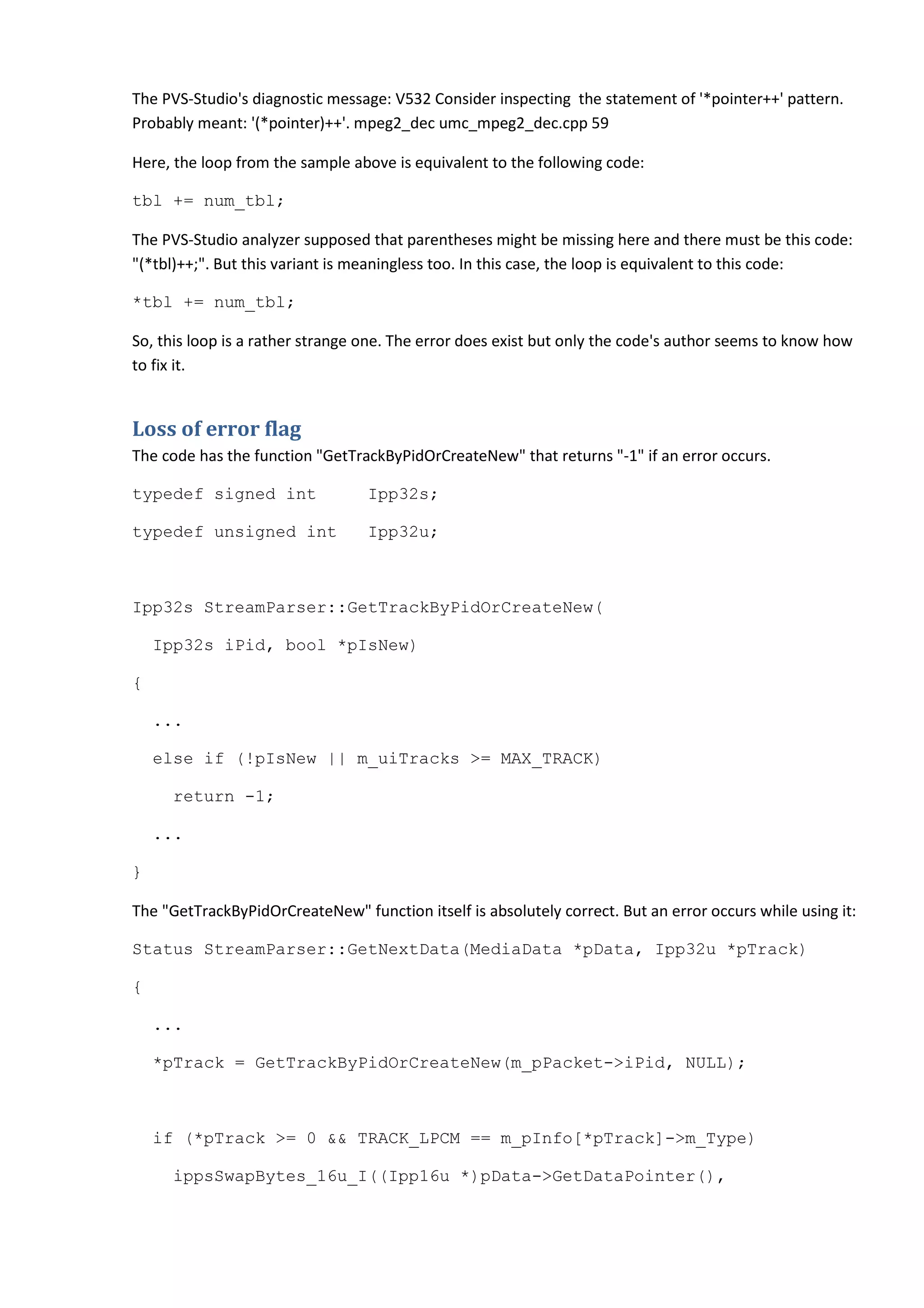 The PVS-Studio's diagnostic message: V532 Consider inspecting the statement of '*pointer++' pattern.
Probably meant: '(*pointer)++'. mpeg2_dec umc_mpeg2_dec.cpp 59
Here, the loop from the sample above is equivalent to the following code:
tbl += num_tbl;
The PVS-Studio analyzer supposed that parentheses might be missing here and there must be this code:
"(*tbl)++;". But this variant is meaningless too. In this case, the loop is equivalent to this code:
*tbl += num_tbl;
So, this loop is a rather strange one. The error does exist but only the code's author seems to know how
to fix it.
Loss of error flag
The code has the function "GetTrackByPidOrCreateNew" that returns "-1" if an error occurs.
typedef signed int Ipp32s;
typedef unsigned int Ipp32u;
Ipp32s StreamParser::GetTrackByPidOrCreateNew(
Ipp32s iPid, bool *pIsNew)
{
...
else if (!pIsNew || m_uiTracks >= MAX_TRACK)
return -1;
...
}
The "GetTrackByPidOrCreateNew" function itself is absolutely correct. But an error occurs while using it:
Status StreamParser::GetNextData(MediaData *pData, Ipp32u *pTrack)
{
...
*pTrack = GetTrackByPidOrCreateNew(m_pPacket->iPid, NULL);
if (*pTrack >= 0 && TRACK_LPCM == m_pInfo[*pTrack]->m_Type)
ippsSwapBytes_16u_I((Ipp16u *)pData->GetDataPointer(),
 