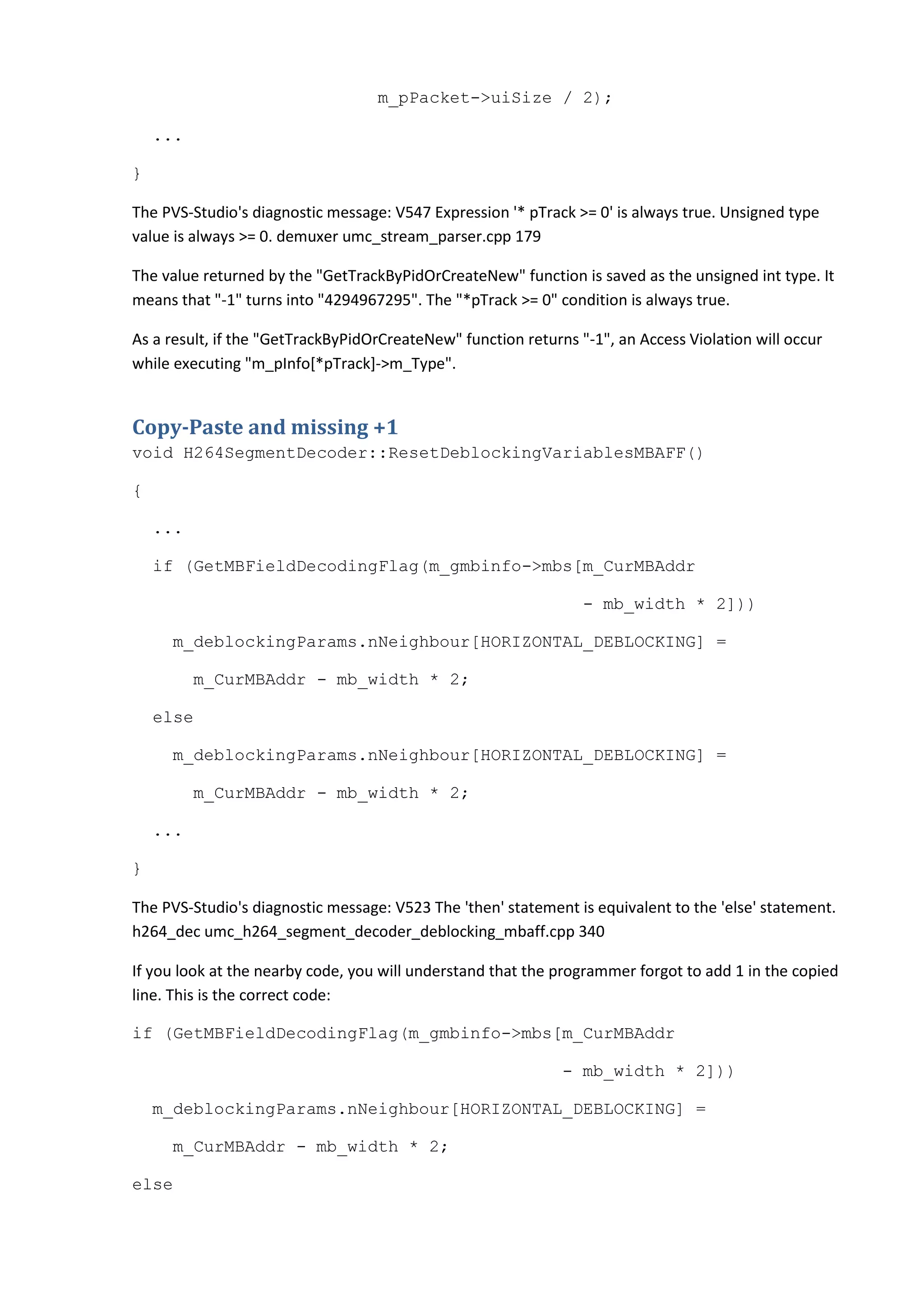 m_pPacket->uiSize / 2);
...
}
The PVS-Studio's diagnostic message: V547 Expression '* pTrack >= 0' is always true. Unsigned type
value is always >= 0. demuxer umc_stream_parser.cpp 179
The value returned by the "GetTrackByPidOrCreateNew" function is saved as the unsigned int type. It
means that "-1" turns into "4294967295". The "*pTrack >= 0" condition is always true.
As a result, if the "GetTrackByPidOrCreateNew" function returns "-1", an Access Violation will occur
while executing "m_pInfo[*pTrack]->m_Type".
Copy-Paste and missing +1
void H264SegmentDecoder::ResetDeblockingVariablesMBAFF()
{
...
if (GetMBFieldDecodingFlag(m_gmbinfo->mbs[m_CurMBAddr
- mb_width * 2]))
m_deblockingParams.nNeighbour[HORIZONTAL_DEBLOCKING] =
m_CurMBAddr - mb_width * 2;
else
m_deblockingParams.nNeighbour[HORIZONTAL_DEBLOCKING] =
m_CurMBAddr - mb_width * 2;
...
}
The PVS-Studio's diagnostic message: V523 The 'then' statement is equivalent to the 'else' statement.
h264_dec umc_h264_segment_decoder_deblocking_mbaff.cpp 340
If you look at the nearby code, you will understand that the programmer forgot to add 1 in the copied
line. This is the correct code:
if (GetMBFieldDecodingFlag(m_gmbinfo->mbs[m_CurMBAddr
- mb_width * 2]))
m_deblockingParams.nNeighbour[HORIZONTAL_DEBLOCKING] =
m_CurMBAddr - mb_width * 2;
else
 