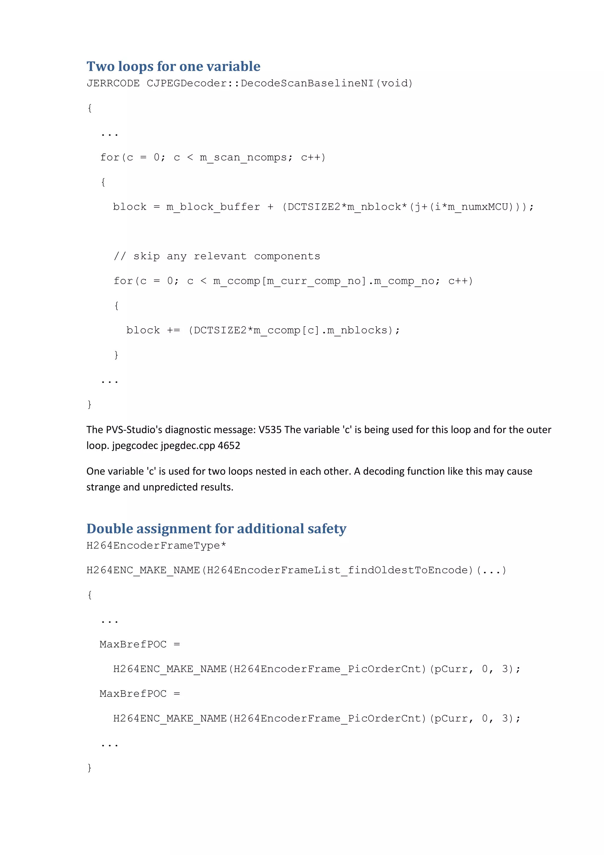 Two loops for one variable
JERRCODE CJPEGDecoder::DecodeScanBaselineNI(void)
{
...
for(c = 0; c < m_scan_ncomps; c++)
{
block = m_block_buffer + (DCTSIZE2*m_nblock*(j+(i*m_numxMCU)));
// skip any relevant components
for(c = 0; c < m_ccomp[m_curr_comp_no].m_comp_no; c++)
{
block += (DCTSIZE2*m_ccomp[c].m_nblocks);
}
...
}
The PVS-Studio's diagnostic message: V535 The variable 'c' is being used for this loop and for the outer
loop. jpegcodec jpegdec.cpp 4652
One variable 'c' is used for two loops nested in each other. A decoding function like this may cause
strange and unpredicted results.
Double assignment for additional safety
H264EncoderFrameType*
H264ENC_MAKE_NAME(H264EncoderFrameList_findOldestToEncode)(...)
{
...
MaxBrefPOC =
H264ENC_MAKE_NAME(H264EncoderFrame_PicOrderCnt)(pCurr, 0, 3);
MaxBrefPOC =
H264ENC_MAKE_NAME(H264EncoderFrame_PicOrderCnt)(pCurr, 0, 3);
...
}
 