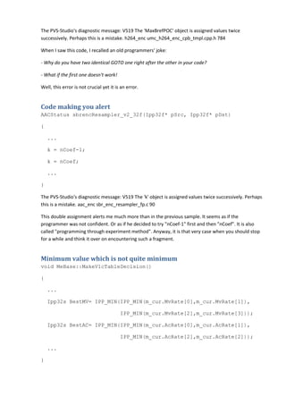 The PVS-Studio's diagnostic message: V519 The 'MaxBrefPOC' object is assigned values twice
successively. Perhaps this is a mistake. h264_enc umc_h264_enc_cpb_tmpl.cpp.h 784
When I saw this code, I recalled an old programmers' joke:
- Why do you have two identical GOTO one right after the other in your code?
- What if the first one doesn't work!
Well, this error is not crucial yet it is an error.
Code making you alert
AACStatus sbrencResampler_v2_32f(Ipp32f* pSrc, Ipp32f* pDst)
{
...
k = nCoef-1;
k = nCoef;
...
}
The PVS-Studio's diagnostic message: V519 The 'k' object is assigned values twice successively. Perhaps
this is a mistake. aac_enc sbr_enc_resampler_fp.c 90
This double assignment alerts me much more than in the previous sample. It seems as if the
programmer was not confident. Or as if he decided to try "nCoef-1" first and then "nCoef". It is also
called "programming through experiment method". Anyway, it is that very case when you should stop
for a while and think it over on encountering such a fragment.
Minimum value which is not quite minimum
void MeBase::MakeVlcTableDecision()
{
...
Ipp32s BestMV= IPP_MIN(IPP_MIN(m_cur.MvRate[0],m_cur.MvRate[1]),
IPP_MIN(m_cur.MvRate[2],m_cur.MvRate[3]));
Ipp32s BestAC= IPP_MIN(IPP_MIN(m_cur.AcRate[0],m_cur.AcRate[1]),
IPP_MIN(m_cur.AcRate[2],m_cur.AcRate[2]));
...
}
 