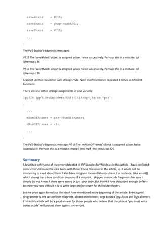saveXMask = NULL;
saveYMask = yMap->maskROI;
saveYMask = NULL;
...
}
The PVS-Studio's diagnostic messages:
V519 The 'saveXMask' object is assigned values twice successively. Perhaps this is a mistake. ipl
iplremap.c 36
V519 The 'saveYMask' object is assigned values twice successively. Perhaps this is a mistake. ipl
iplremap.c 38
I cannot see the reason for such strange code. Note that this block is repeated 8 times in different
functions!
There are also other strange assignments of one variable:
Ipp32s ippVideoEncoderMPEG4::Init(mp4_Param *par)
{
...
mNumOfFrames = par->NumOfFrames;
mNumOfFrames = -1;
...
}
The PVS-Studio's diagnostic message: V519 The 'mNumOfFrames' object is assigned values twice
successively. Perhaps this is a mistake. mpeg4_enc mp4_enc_misc.cpp 276
Summary
I described only some of the errors detected in IPP Samples for Windows in this article. I have not listed
some errors because they are twins with those I have discussed in the article, so it would not be
interesting to read about them. I also have not given inessential errors here. For instance, take assert()
which always has a true condition because of a misprint. I skipped many code fragments because I
simply did not know if there were errors or just poor code. But I think I have described enough defects
to show you how difficult it is to write large projects even for skilled developers.
Let me once again formulate the idea I have mentioned in the beginning of the article. Even a good
programmer is not secure from misprints, absent-mindedness, urge to use Copy-Paste and logical errors.
I think this article will be a good answer for those people who believe that the phrase "you must write
correct code" will protect them against any errors.
 