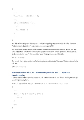 {
...
*nLeftBord = nBordNext - 1;
...
if (*lenBordNext > 1) {
...
*nLeftBord--;
}
...
}
The PVS-Studio's diagnostic message: V532 Consider inspecting the statement of '*pointer--' pattern.
Probably meant: '(*pointer)--'. aac_enc sbr_enc_frame_gen.c 428
The "nLeftBord" pointer returns values from the "sbrencConflictResolution" function. At first, it is the
value "nBordNext - 1" which is written by the specified address. On certain conditions, this value must
be decremented by one. To decrement the value, the programmer used this code:
*nLeftBord--;
The error is that it is the pointer itself which is decremented instead of the value. The correct code looks
this way:
(*nLeftBord)--;
More confusion with "++" increment operation and "*" pointer's
dereferencing
I cannot understand the following code at all. I do not know how to fix it to make it meaningful. Perhaps
something is missing here.
static IppStatus mp2_HuffmanTableInitAlloc(Ipp32s *tbl, ...)
{
...
for (i = 0; i < num_tbl; i++) {
*tbl++;
}
...
}
 