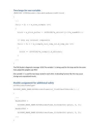 Two loops for one variable
JERRCODE CJPEGDecoder::DecodeScanBaselineNI(void)
{
...
for(c = 0; c < m_scan_ncomps; c++)
{
block = m_block_buffer + (DCTSIZE2*m_nblock*(j+(i*m_numxMCU)));
// skip any relevant components
for(c = 0; c < m_ccomp[m_curr_comp_no].m_comp_no; c++)
{
block += (DCTSIZE2*m_ccomp[c].m_nblocks);
}
...
}
The PVS-Studio's diagnostic message: V535 The variable 'c' is being used for this loop and for the outer
loop. jpegcodec jpegdec.cpp 4652
One variable 'c' is used for two loops nested in each other. A decoding function like this may cause
strange and unpredicted results.
Double assignment for additional safety
H264EncoderFrameType*
H264ENC_MAKE_NAME(H264EncoderFrameList_findOldestToEncode)(...)
{
...
MaxBrefPOC =
H264ENC_MAKE_NAME(H264EncoderFrame_PicOrderCnt)(pCurr, 0, 3);
MaxBrefPOC =
H264ENC_MAKE_NAME(H264EncoderFrame_PicOrderCnt)(pCurr, 0, 3);
...
}
 