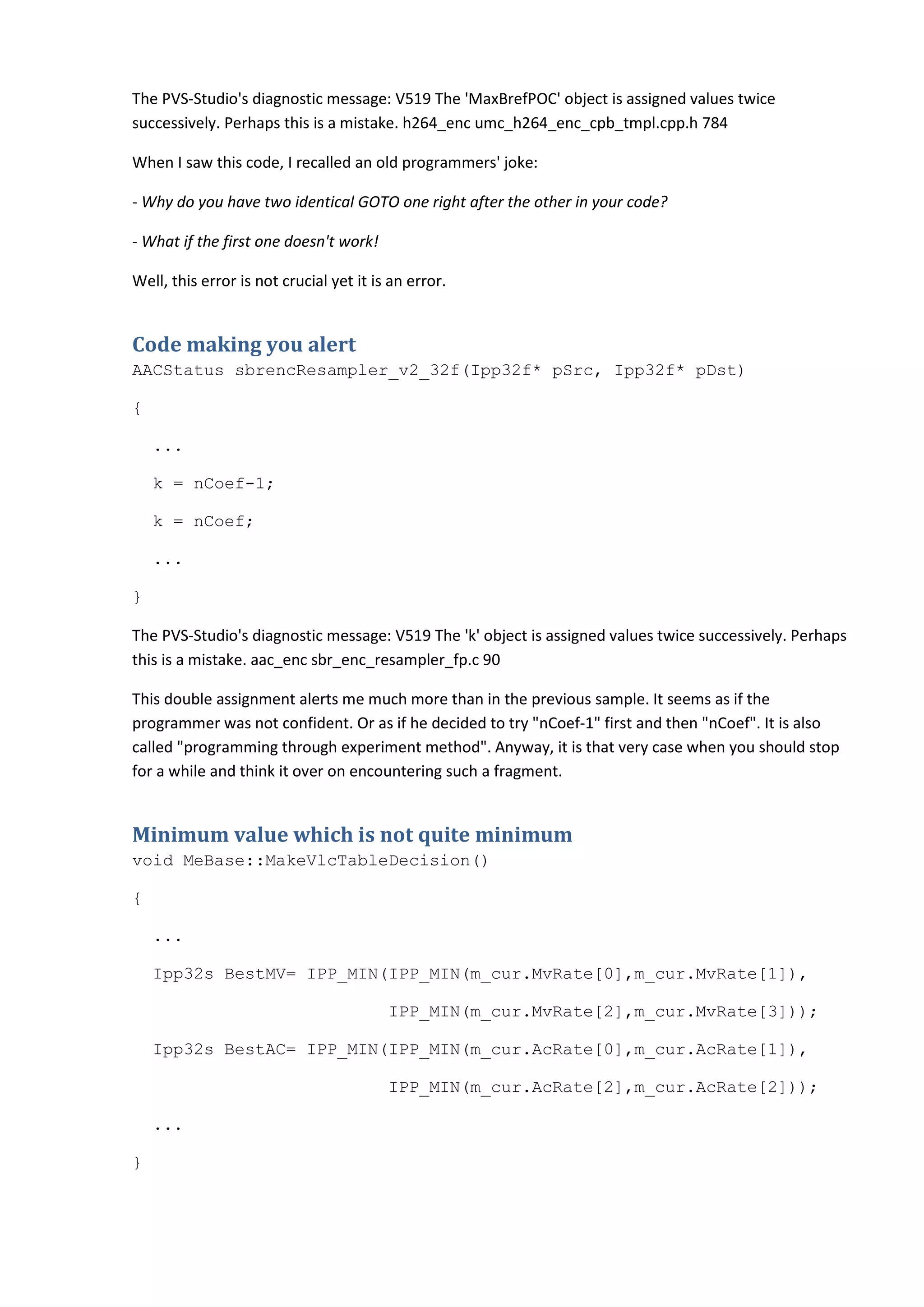 The PVS-Studio's diagnostic message: V519 The 'MaxBrefPOC' object is assigned values twice
successively. Perhaps this is a mistake. h264_enc umc_h264_enc_cpb_tmpl.cpp.h 784

When I saw this code, I recalled an old programmers' joke:

- Why do you have two identical GOTO one right after the other in your code?

- What if the first one doesn't work!

Well, this error is not crucial yet it is an error.


Code making you alert
AACStatus sbrencResampler_v2_32f(Ipp32f* pSrc, Ipp32f* pDst)

{

    ...

    k = nCoef-1;

    k = nCoef;

    ...

}

The PVS-Studio's diagnostic message: V519 The 'k' object is assigned values twice successively. Perhaps
this is a mistake. aac_enc sbr_enc_resampler_fp.c 90

This double assignment alerts me much more than in the previous sample. It seems as if the
programmer was not confident. Or as if he decided to try "nCoef-1" first and then "nCoef". It is also
called "programming through experiment method". Anyway, it is that very case when you should stop
for a while and think it over on encountering such a fragment.


Minimum value which is not quite minimum
void MeBase::MakeVlcTableDecision()

{

    ...

    Ipp32s BestMV= IPP_MIN(IPP_MIN(m_cur.MvRate[0],m_cur.MvRate[1]),

                                         IPP_MIN(m_cur.MvRate[2],m_cur.MvRate[3]));

    Ipp32s BestAC= IPP_MIN(IPP_MIN(m_cur.AcRate[0],m_cur.AcRate[1]),

                                         IPP_MIN(m_cur.AcRate[2],m_cur.AcRate[2]));

    ...

}
 
