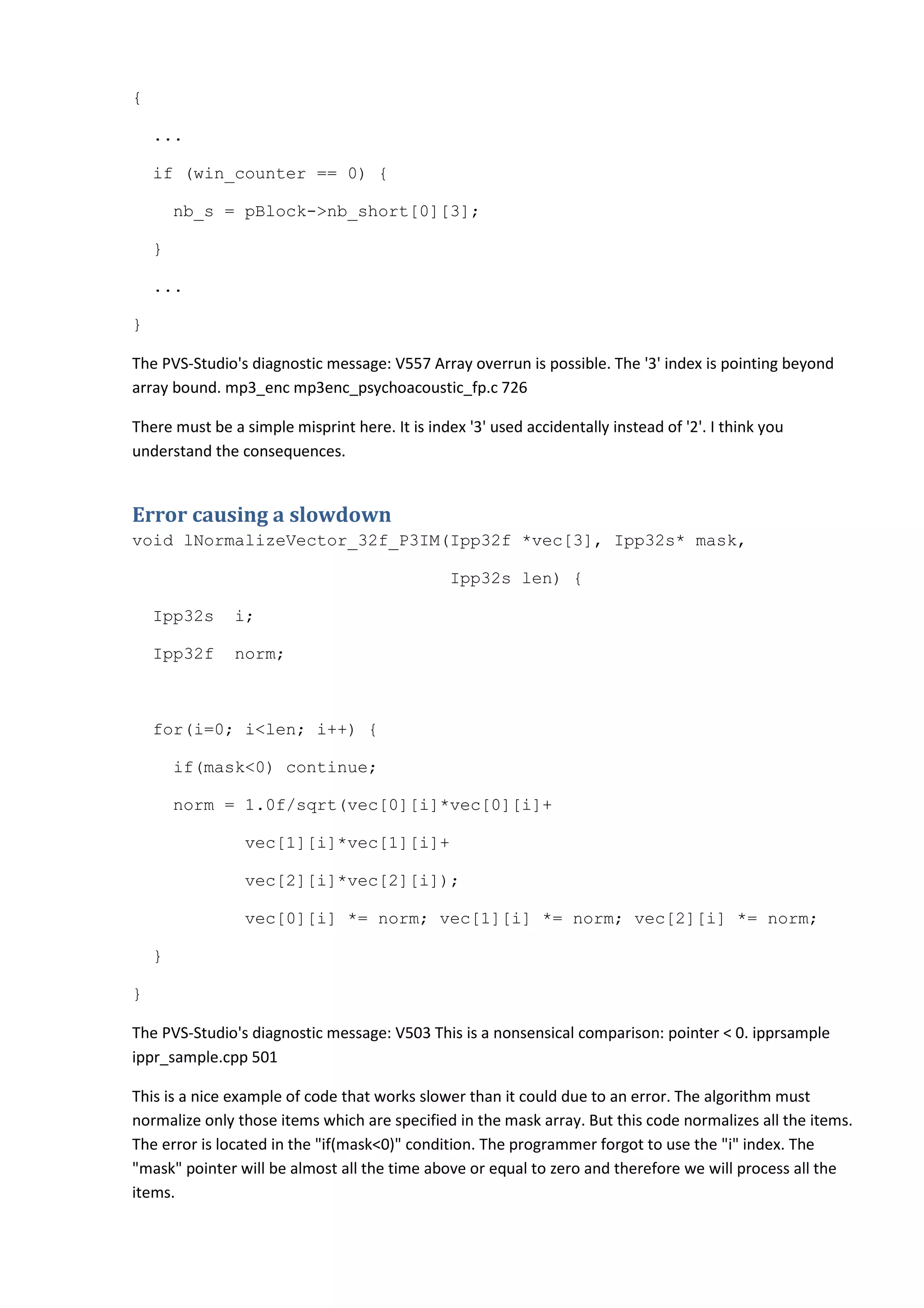 {

    ...

    if (win_counter == 0) {

        nb_s = pBlock->nb_short[0][3];

    }

    ...

}

The PVS-Studio's diagnostic message: V557 Array overrun is possible. The '3' index is pointing beyond
array bound. mp3_enc mp3enc_psychoacoustic_fp.c 726

There must be a simple misprint here. It is index '3' used accidentally instead of '2'. I think you
understand the consequences.


Error causing a slowdown
void lNormalizeVector_32f_P3IM(Ipp32f *vec[3], Ipp32s* mask,

                                                Ipp32s len) {

    Ipp32s     i;

    Ipp32f     norm;



    for(i=0; i<len; i++) {

        if(mask<0) continue;

        norm = 1.0f/sqrt(vec[0][i]*vec[0][i]+

                 vec[1][i]*vec[1][i]+

                 vec[2][i]*vec[2][i]);

                 vec[0][i] *= norm; vec[1][i] *= norm; vec[2][i] *= norm;

    }

}

The PVS-Studio's diagnostic message: V503 This is a nonsensical comparison: pointer < 0. ipprsample
ippr_sample.cpp 501

This is a nice example of code that works slower than it could due to an error. The algorithm must
normalize only those items which are specified in the mask array. But this code normalizes all the items.
The error is located in the "if(mask<0)" condition. The programmer forgot to use the "i" index. The
"mask" pointer will be almost all the time above or equal to zero and therefore we will process all the
items.
 