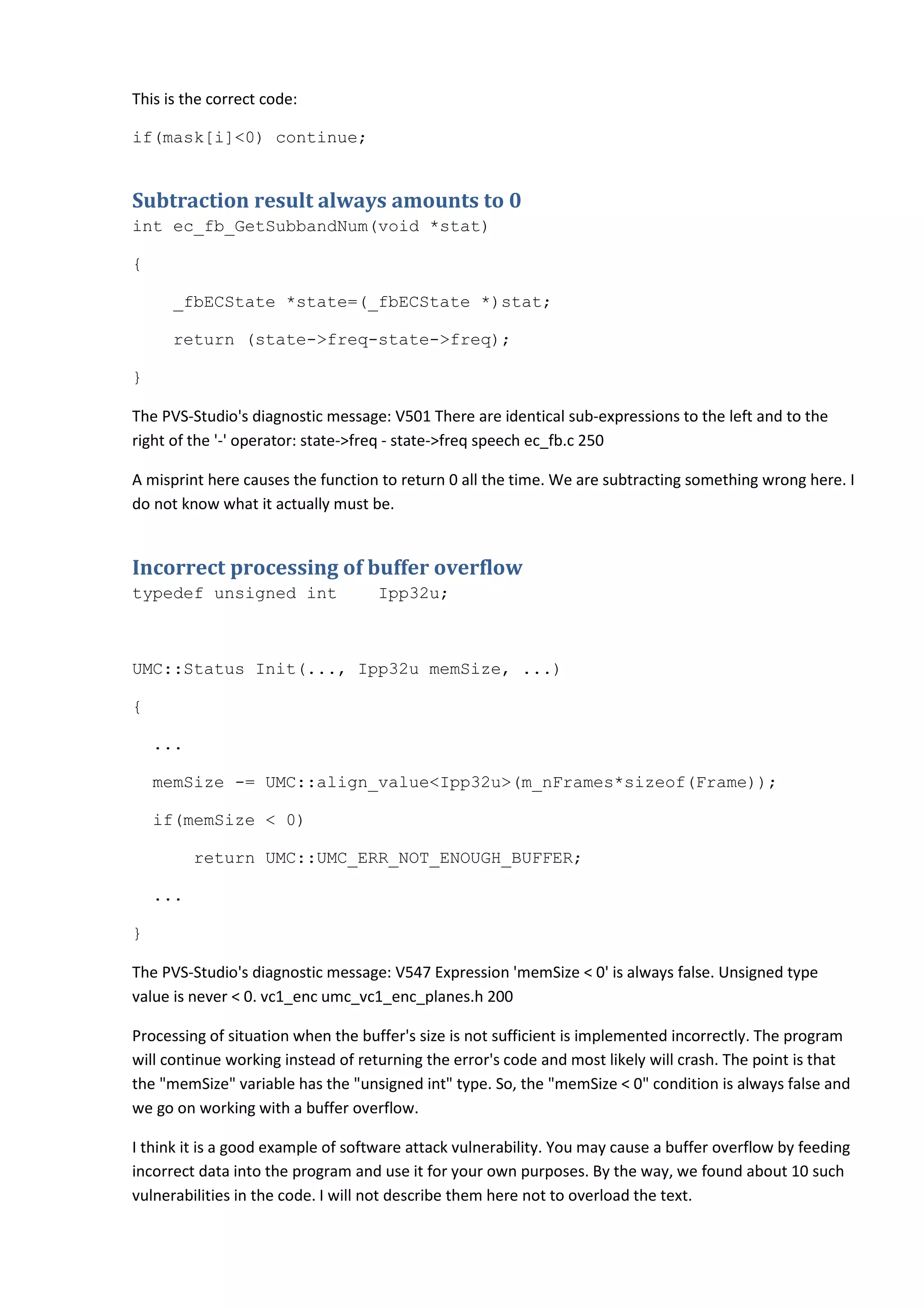 This is the correct code:

if(mask[i]<0) continue;


Subtraction result always amounts to 0
int ec_fb_GetSubbandNum(void *stat)

{

      _fbECState *state=(_fbECState *)stat;

      return (state->freq-state->freq);

}

The PVS-Studio's diagnostic message: V501 There are identical sub-expressions to the left and to the
right of the '-' operator: state->freq - state->freq speech ec_fb.c 250

A misprint here causes the function to return 0 all the time. We are subtracting something wrong here. I
do not know what it actually must be.


Incorrect processing of buffer overflow
typedef unsigned int               Ipp32u;



UMC::Status Init(..., Ipp32u memSize, ...)

{

    ...

    memSize -= UMC::align_value<Ipp32u>(m_nFrames*sizeof(Frame));

    if(memSize < 0)

          return UMC::UMC_ERR_NOT_ENOUGH_BUFFER;

    ...

}

The PVS-Studio's diagnostic message: V547 Expression 'memSize < 0' is always false. Unsigned type
value is never < 0. vc1_enc umc_vc1_enc_planes.h 200

Processing of situation when the buffer's size is not sufficient is implemented incorrectly. The program
will continue working instead of returning the error's code and most likely will crash. The point is that
the "memSize" variable has the "unsigned int" type. So, the "memSize < 0" condition is always false and
we go on working with a buffer overflow.

I think it is a good example of software attack vulnerability. You may cause a buffer overflow by feeding
incorrect data into the program and use it for your own purposes. By the way, we found about 10 such
vulnerabilities in the code. I will not describe them here not to overload the text.
 