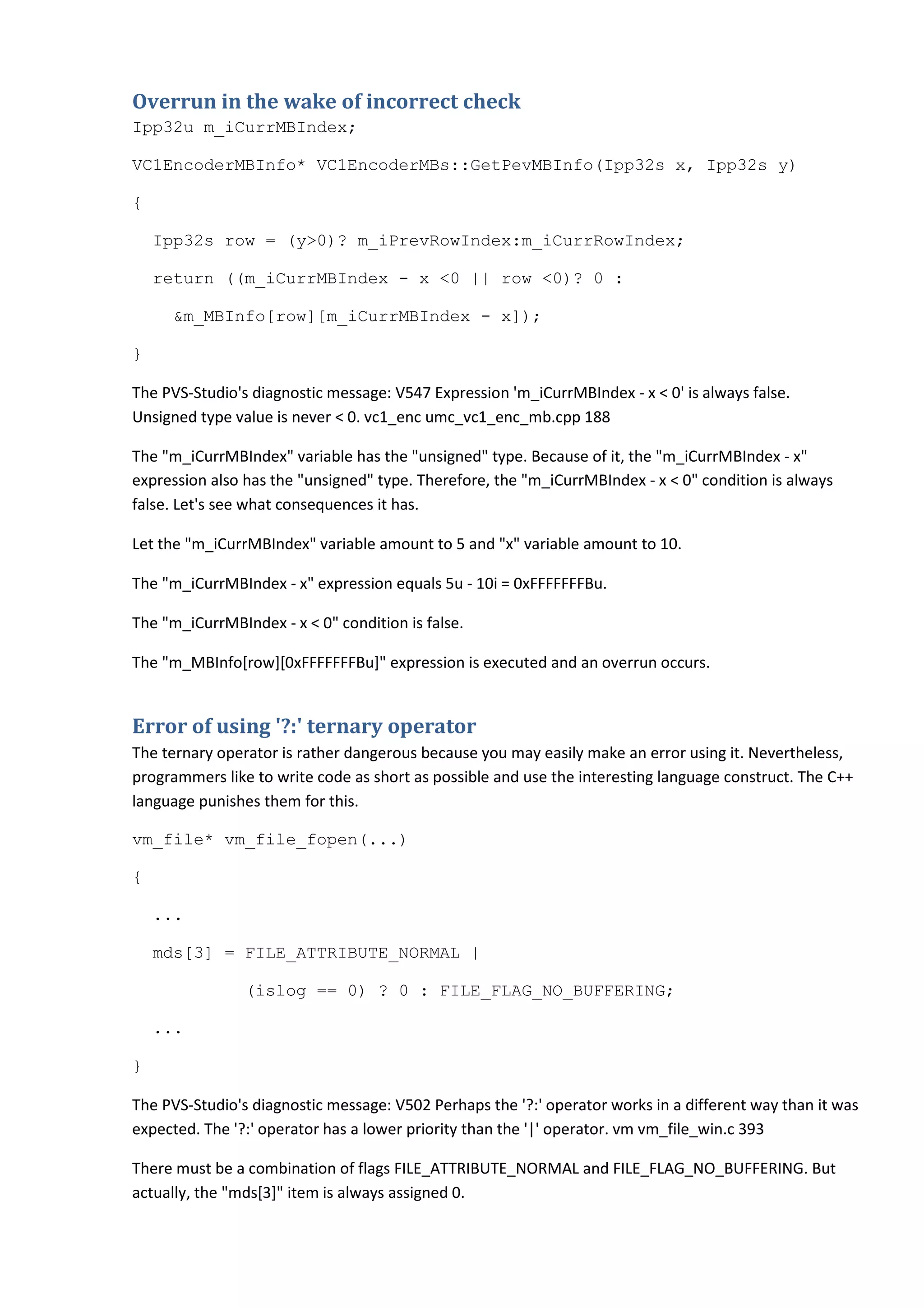 Overrun in the wake of incorrect check
Ipp32u m_iCurrMBIndex;

VC1EncoderMBInfo* VC1EncoderMBs::GetPevMBInfo(Ipp32s x, Ipp32s y)

{

    Ipp32s row = (y>0)? m_iPrevRowIndex:m_iCurrRowIndex;

    return ((m_iCurrMBIndex - x <0 || row <0)? 0 :

     &m_MBInfo[row][m_iCurrMBIndex - x]);

}

The PVS-Studio's diagnostic message: V547 Expression 'm_iCurrMBIndex - x < 0' is always false.
Unsigned type value is never < 0. vc1_enc umc_vc1_enc_mb.cpp 188

The "m_iCurrMBIndex" variable has the "unsigned" type. Because of it, the "m_iCurrMBIndex - x"
expression also has the "unsigned" type. Therefore, the "m_iCurrMBIndex - x < 0" condition is always
false. Let's see what consequences it has.

Let the "m_iCurrMBIndex" variable amount to 5 and "x" variable amount to 10.

The "m_iCurrMBIndex - x" expression equals 5u - 10i = 0xFFFFFFFBu.

The "m_iCurrMBIndex - x < 0" condition is false.

The "m_MBInfo[row][0xFFFFFFFBu]" expression is executed and an overrun occurs.


Error of using '?:' ternary operator
The ternary operator is rather dangerous because you may easily make an error using it. Nevertheless,
programmers like to write code as short as possible and use the interesting language construct. The C++
language punishes them for this.

vm_file* vm_file_fopen(...)

{

    ...

    mds[3] = FILE_ATTRIBUTE_NORMAL |

                (islog == 0) ? 0 : FILE_FLAG_NO_BUFFERING;

    ...

}

The PVS-Studio's diagnostic message: V502 Perhaps the '?:' operator works in a different way than it was
expected. The '?:' operator has a lower priority than the '|' operator. vm vm_file_win.c 393

There must be a combination of flags FILE_ATTRIBUTE_NORMAL and FILE_FLAG_NO_BUFFERING. But
actually, the "mds[3]" item is always assigned 0.
 