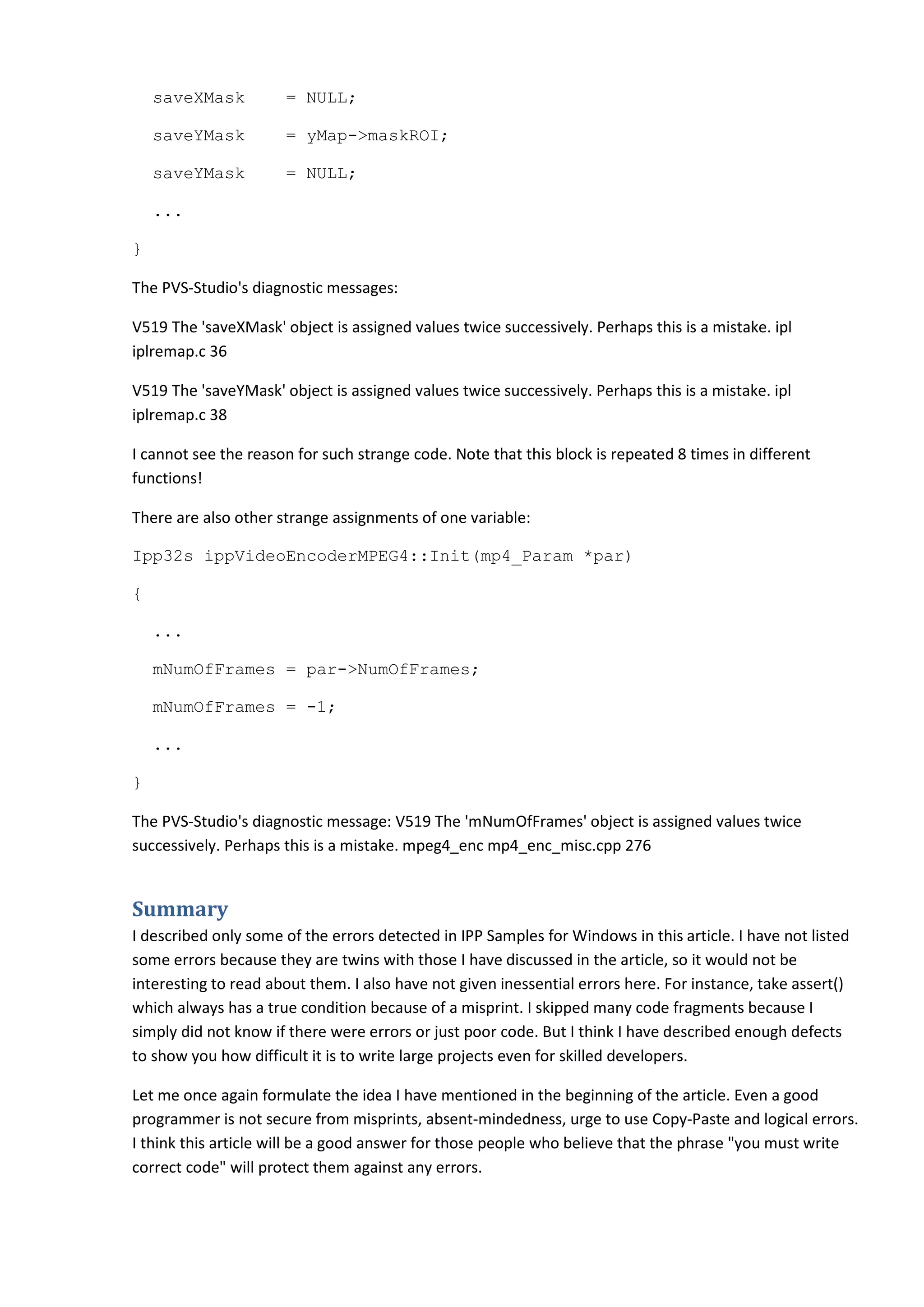 saveXMask         = NULL;

    saveYMask         = yMap->maskROI;

    saveYMask         = NULL;

    ...

}

The PVS-Studio's diagnostic messages:

V519 The 'saveXMask' object is assigned values twice successively. Perhaps this is a mistake. ipl
iplremap.c 36

V519 The 'saveYMask' object is assigned values twice successively. Perhaps this is a mistake. ipl
iplremap.c 38

I cannot see the reason for such strange code. Note that this block is repeated 8 times in different
functions!

There are also other strange assignments of one variable:

Ipp32s ippVideoEncoderMPEG4::Init(mp4_Param *par)

{

    ...

    mNumOfFrames = par->NumOfFrames;

    mNumOfFrames = -1;

    ...

}

The PVS-Studio's diagnostic message: V519 The 'mNumOfFrames' object is assigned values twice
successively. Perhaps this is a mistake. mpeg4_enc mp4_enc_misc.cpp 276


Summary
I described only some of the errors detected in IPP Samples for Windows in this article. I have not listed
some errors because they are twins with those I have discussed in the article, so it would not be
interesting to read about them. I also have not given inessential errors here. For instance, take assert()
which always has a true condition because of a misprint. I skipped many code fragments because I
simply did not know if there were errors or just poor code. But I think I have described enough defects
to show you how difficult it is to write large projects even for skilled developers.

Let me once again formulate the idea I have mentioned in the beginning of the article. Even a good
programmer is not secure from misprints, absent-mindedness, urge to use Copy-Paste and logical errors.
I think this article will be a good answer for those people who believe that the phrase "you must write
correct code" will protect them against any errors.
 