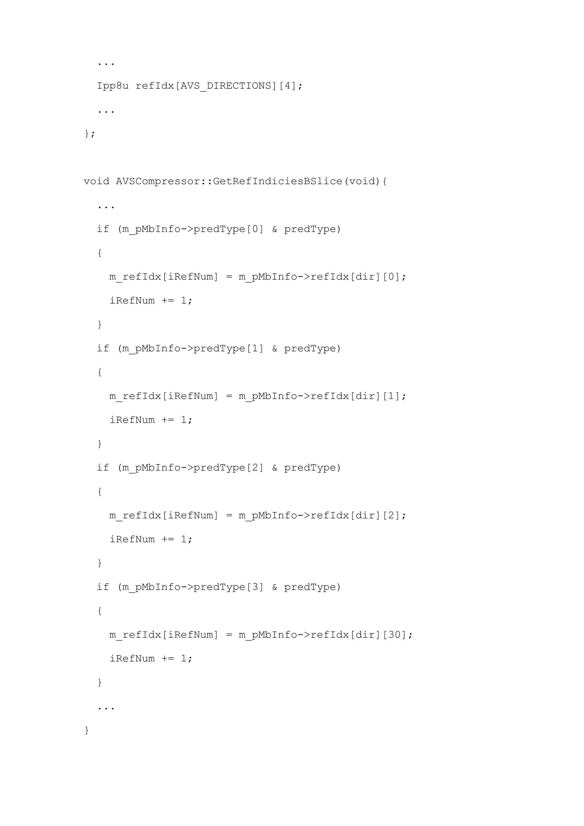 ...

    Ipp8u refIdx[AVS_DIRECTIONS][4];

    ...

};



void AVSCompressor::GetRefIndiciesBSlice(void){

    ...

    if (m_pMbInfo->predType[0] & predType)

    {

        m_refIdx[iRefNum] = m_pMbInfo->refIdx[dir][0];

        iRefNum += 1;

    }

    if (m_pMbInfo->predType[1] & predType)

    {

        m_refIdx[iRefNum] = m_pMbInfo->refIdx[dir][1];

        iRefNum += 1;

    }

    if (m_pMbInfo->predType[2] & predType)

    {

        m_refIdx[iRefNum] = m_pMbInfo->refIdx[dir][2];

        iRefNum += 1;

    }

    if (m_pMbInfo->predType[3] & predType)

    {

        m_refIdx[iRefNum] = m_pMbInfo->refIdx[dir][30];

        iRefNum += 1;

    }

    ...

}
 