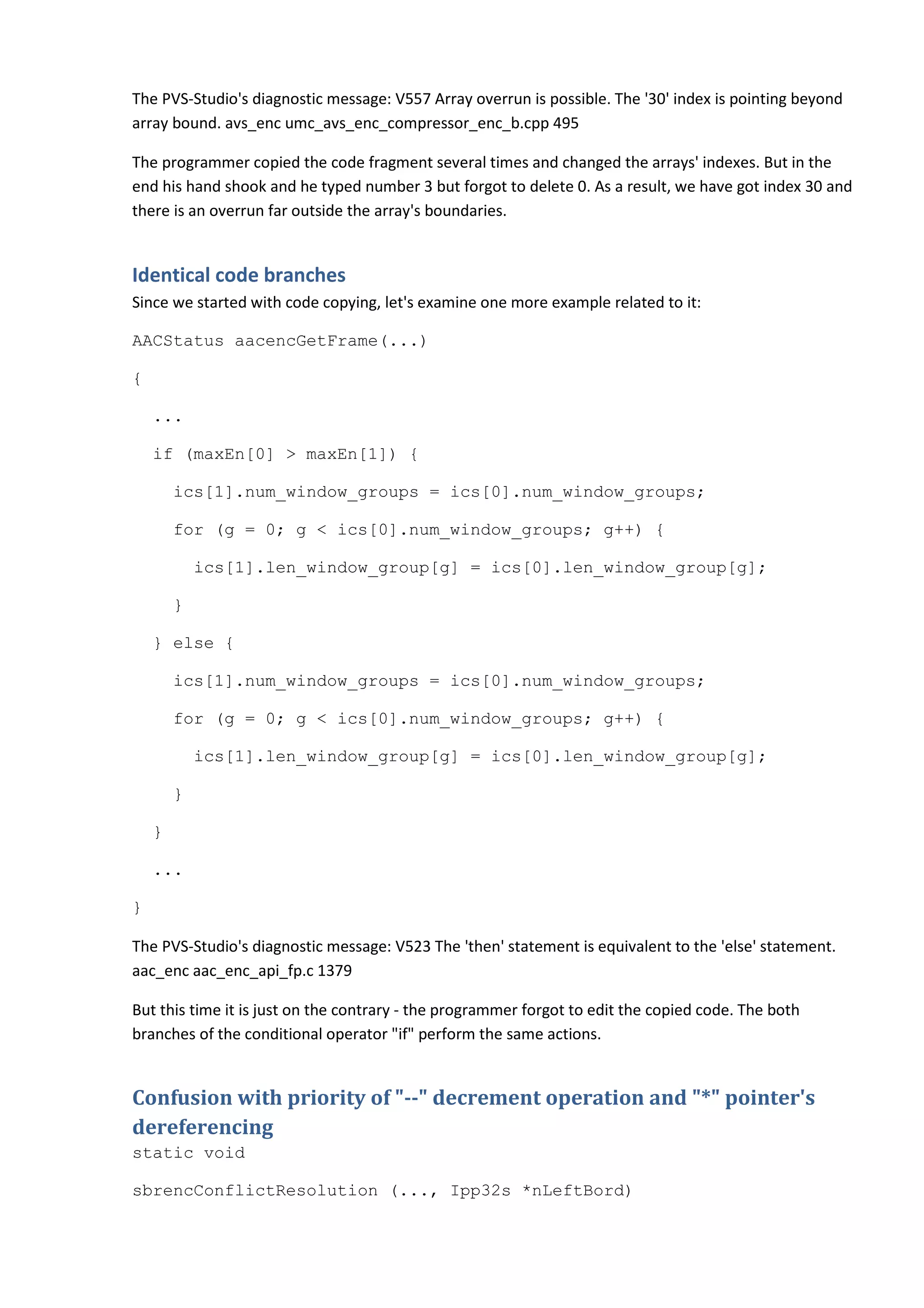 The PVS-Studio's diagnostic message: V557 Array overrun is possible. The '30' index is pointing beyond
array bound. avs_enc umc_avs_enc_compressor_enc_b.cpp 495

The programmer copied the code fragment several times and changed the arrays' indexes. But in the
end his hand shook and he typed number 3 but forgot to delete 0. As a result, we have got index 30 and
there is an overrun far outside the array's boundaries.


Identical code branches
Since we started with code copying, let's examine one more example related to it:

AACStatus aacencGetFrame(...)

{

    ...

    if (maxEn[0] > maxEn[1]) {

        ics[1].num_window_groups = ics[0].num_window_groups;

        for (g = 0; g < ics[0].num_window_groups; g++) {

            ics[1].len_window_group[g] = ics[0].len_window_group[g];

        }

    } else {

        ics[1].num_window_groups = ics[0].num_window_groups;

        for (g = 0; g < ics[0].num_window_groups; g++) {

            ics[1].len_window_group[g] = ics[0].len_window_group[g];

        }

    }

    ...

}

The PVS-Studio's diagnostic message: V523 The 'then' statement is equivalent to the 'else' statement.
aac_enc aac_enc_api_fp.c 1379

But this time it is just on the contrary - the programmer forgot to edit the copied code. The both
branches of the conditional operator "if" perform the same actions.


Confusion with priority of "--" decrement operation and "*" pointer's
dereferencing
static void

sbrencConflictResolution (..., Ipp32s *nLeftBord)
 