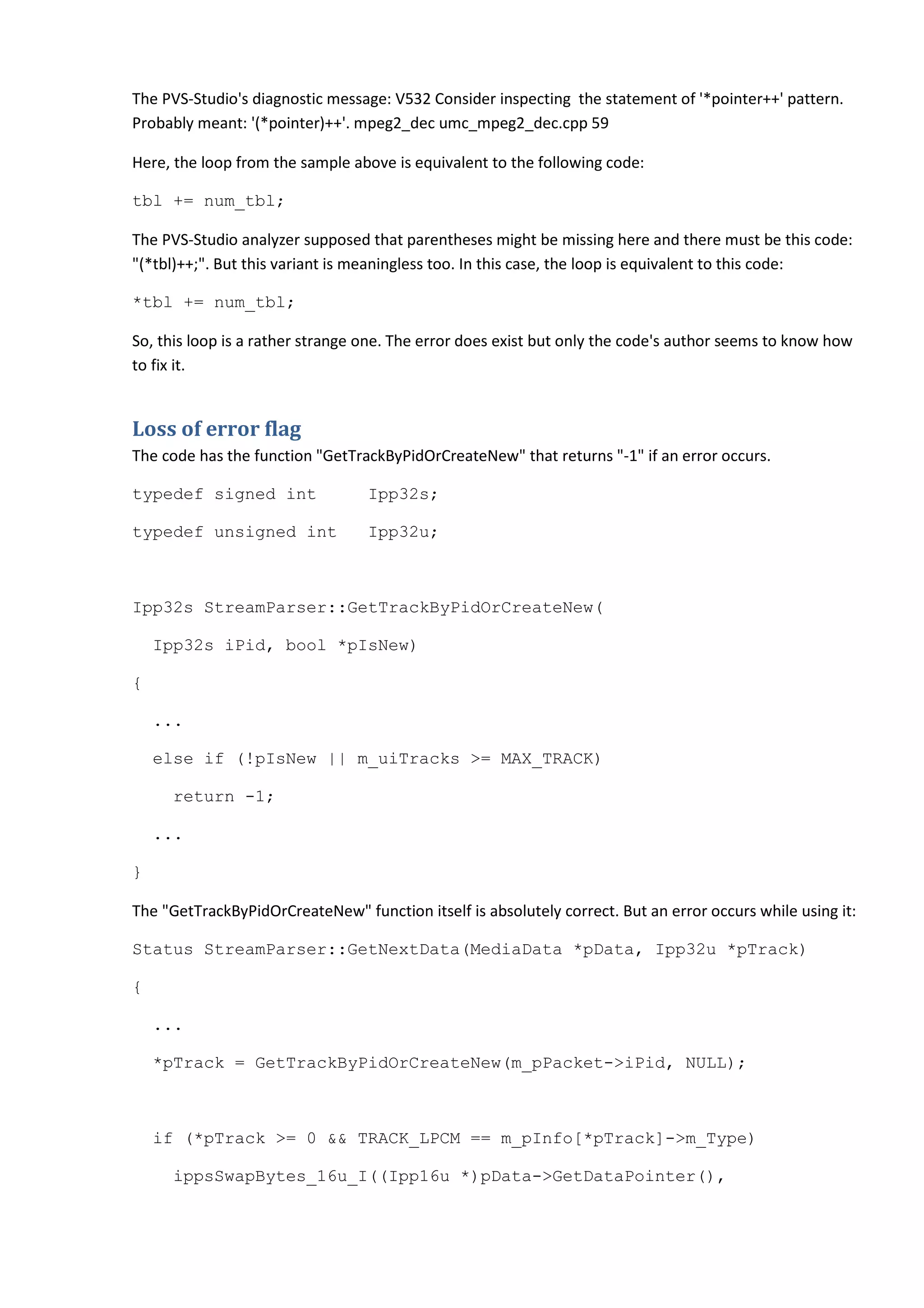 The PVS-Studio's diagnostic message: V532 Consider inspecting the statement of '*pointer++' pattern.
Probably meant: '(*pointer)++'. mpeg2_dec umc_mpeg2_dec.cpp 59

Here, the loop from the sample above is equivalent to the following code:

tbl += num_tbl;

The PVS-Studio analyzer supposed that parentheses might be missing here and there must be this code:
"(*tbl)++;". But this variant is meaningless too. In this case, the loop is equivalent to this code:

*tbl += num_tbl;

So, this loop is a rather strange one. The error does exist but only the code's author seems to know how
to fix it.


Loss of error flag
The code has the function "GetTrackByPidOrCreateNew" that returns "-1" if an error occurs.

typedef signed int                Ipp32s;

typedef unsigned int              Ipp32u;



Ipp32s StreamParser::GetTrackByPidOrCreateNew(

    Ipp32s iPid, bool *pIsNew)

{

    ...

    else if (!pIsNew || m_uiTracks >= MAX_TRACK)

     return -1;

    ...

}

The "GetTrackByPidOrCreateNew" function itself is absolutely correct. But an error occurs while using it:

Status StreamParser::GetNextData(MediaData *pData, Ipp32u *pTrack)

{

    ...

    *pTrack = GetTrackByPidOrCreateNew(m_pPacket->iPid, NULL);



    if (*pTrack >= 0 && TRACK_LPCM == m_pInfo[*pTrack]->m_Type)

     ippsSwapBytes_16u_I((Ipp16u *)pData->GetDataPointer(),
 