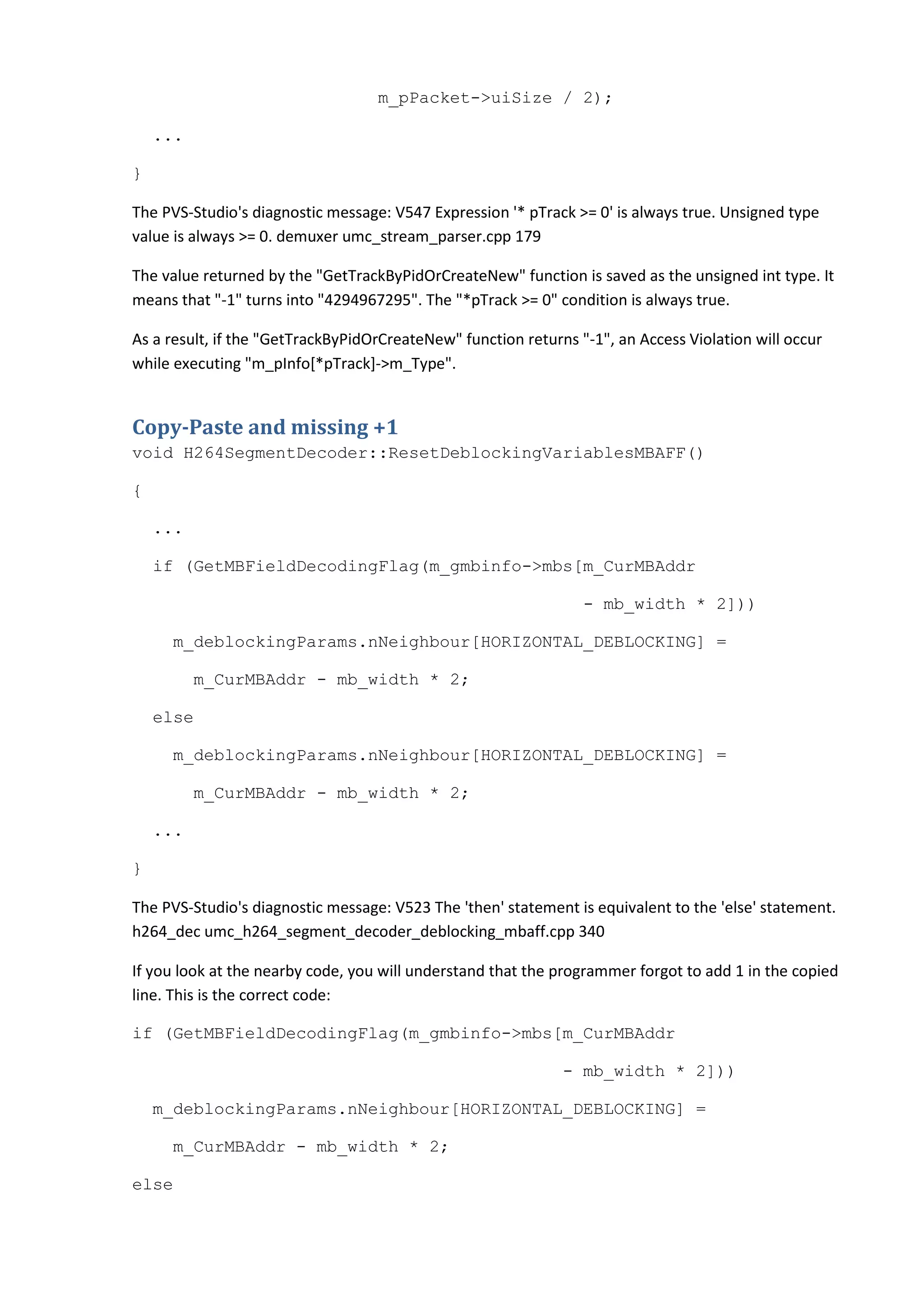 m_pPacket->uiSize / 2);

    ...

}

The PVS-Studio's diagnostic message: V547 Expression '* pTrack >= 0' is always true. Unsigned type
value is always >= 0. demuxer umc_stream_parser.cpp 179

The value returned by the "GetTrackByPidOrCreateNew" function is saved as the unsigned int type. It
means that "-1" turns into "4294967295". The "*pTrack >= 0" condition is always true.

As a result, if the "GetTrackByPidOrCreateNew" function returns "-1", an Access Violation will occur
while executing "m_pInfo[*pTrack]->m_Type".


Copy-Paste and missing +1
void H264SegmentDecoder::ResetDeblockingVariablesMBAFF()

{

    ...

    if (GetMBFieldDecodingFlag(m_gmbinfo->mbs[m_CurMBAddr

                                                                 - mb_width * 2]))

     m_deblockingParams.nNeighbour[HORIZONTAL_DEBLOCKING] =

          m_CurMBAddr - mb_width * 2;

    else

     m_deblockingParams.nNeighbour[HORIZONTAL_DEBLOCKING] =

          m_CurMBAddr - mb_width * 2;

    ...

}

The PVS-Studio's diagnostic message: V523 The 'then' statement is equivalent to the 'else' statement.
h264_dec umc_h264_segment_decoder_deblocking_mbaff.cpp 340

If you look at the nearby code, you will understand that the programmer forgot to add 1 in the copied
line. This is the correct code:

if (GetMBFieldDecodingFlag(m_gmbinfo->mbs[m_CurMBAddr

                                                              - mb_width * 2]))

    m_deblockingParams.nNeighbour[HORIZONTAL_DEBLOCKING] =

     m_CurMBAddr - mb_width * 2;

else
 