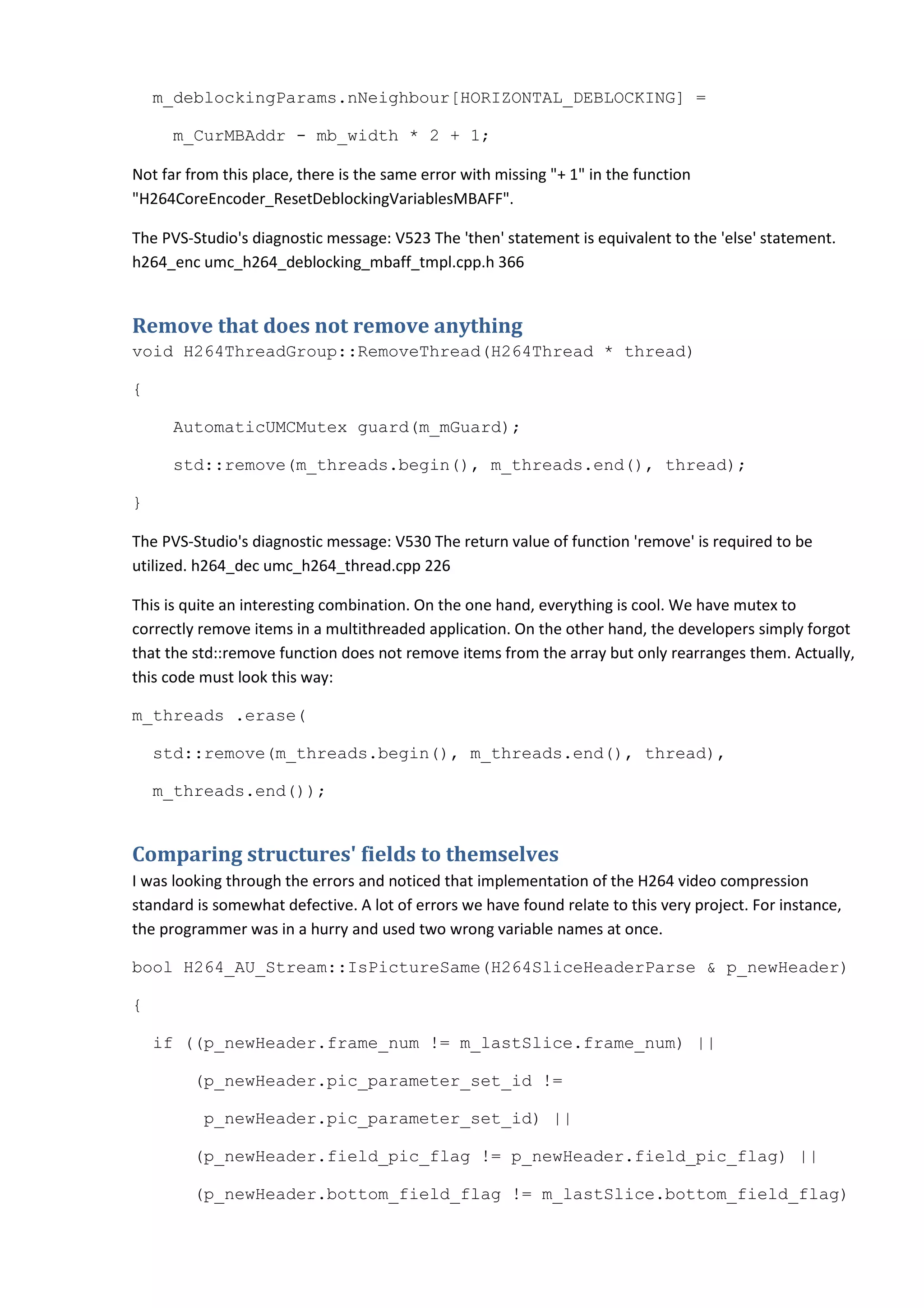 m_deblockingParams.nNeighbour[HORIZONTAL_DEBLOCKING] =

      m_CurMBAddr - mb_width * 2 + 1;

Not far from this place, there is the same error with missing "+ 1" in the function
"H264CoreEncoder_ResetDeblockingVariablesMBAFF".

The PVS-Studio's diagnostic message: V523 The 'then' statement is equivalent to the 'else' statement.
h264_enc umc_h264_deblocking_mbaff_tmpl.cpp.h 366


Remove that does not remove anything
void H264ThreadGroup::RemoveThread(H264Thread * thread)

{

      AutomaticUMCMutex guard(m_mGuard);

      std::remove(m_threads.begin(), m_threads.end(), thread);

}

The PVS-Studio's diagnostic message: V530 The return value of function 'remove' is required to be
utilized. h264_dec umc_h264_thread.cpp 226

This is quite an interesting combination. On the one hand, everything is cool. We have mutex to
correctly remove items in a multithreaded application. On the other hand, the developers simply forgot
that the std::remove function does not remove items from the array but only rearranges them. Actually,
this code must look this way:

m_threads .erase(

    std::remove(m_threads.begin(), m_threads.end(), thread),

    m_threads.end());


Comparing structures' fields to themselves
I was looking through the errors and noticed that implementation of the H264 video compression
standard is somewhat defective. A lot of errors we have found relate to this very project. For instance,
the programmer was in a hurry and used two wrong variable names at once.

bool H264_AU_Stream::IsPictureSame(H264SliceHeaderParse & p_newHeader)

{

    if ((p_newHeader.frame_num != m_lastSlice.frame_num) ||

         (p_newHeader.pic_parameter_set_id !=

          p_newHeader.pic_parameter_set_id) ||

         (p_newHeader.field_pic_flag != p_newHeader.field_pic_flag) ||

         (p_newHeader.bottom_field_flag != m_lastSlice.bottom_field_flag)
 