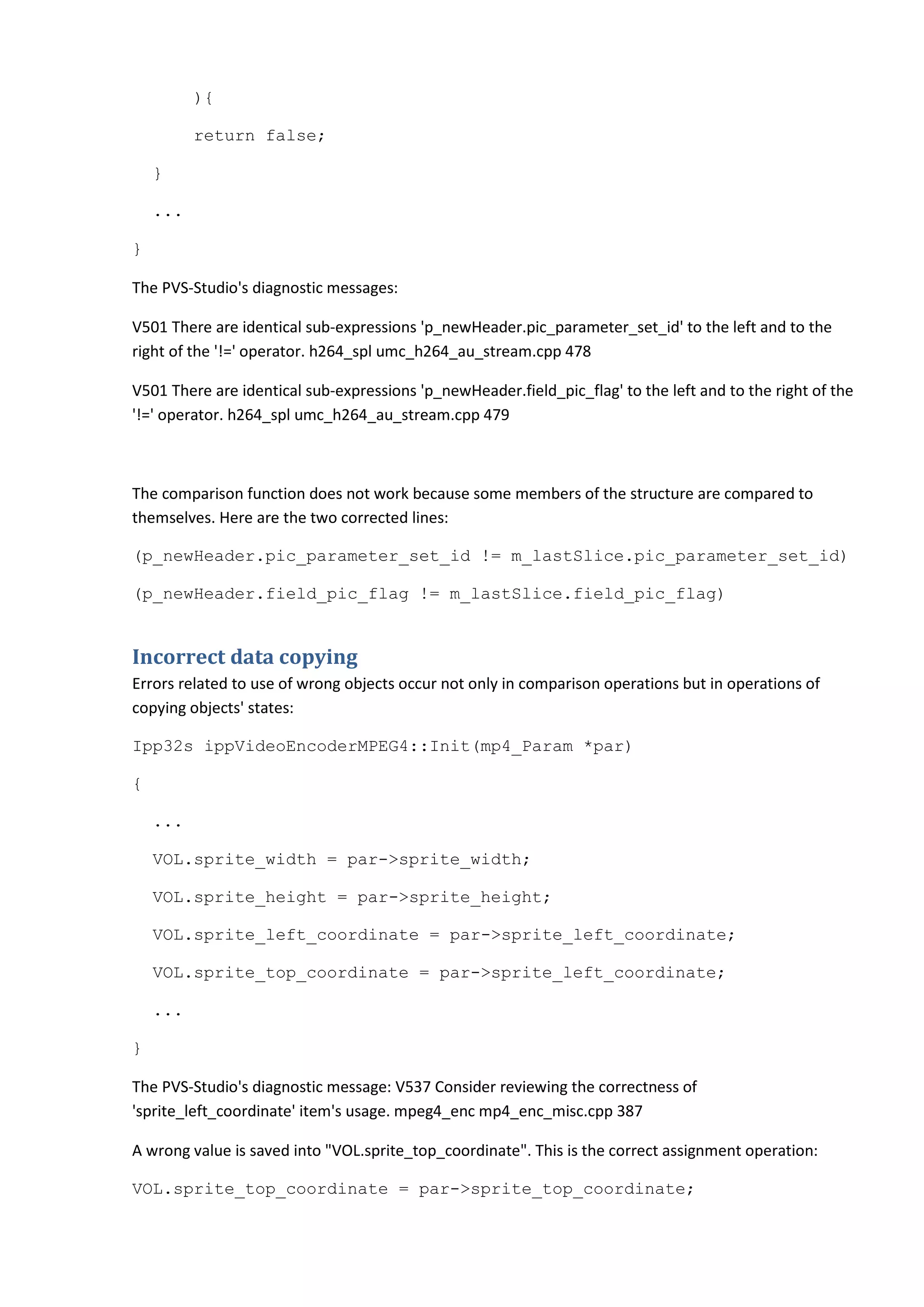 ){

          return false;

    }

    ...

}

The PVS-Studio's diagnostic messages:

V501 There are identical sub-expressions 'p_newHeader.pic_parameter_set_id' to the left and to the
right of the '!=' operator. h264_spl umc_h264_au_stream.cpp 478

V501 There are identical sub-expressions 'p_newHeader.field_pic_flag' to the left and to the right of the
'!=' operator. h264_spl umc_h264_au_stream.cpp 479



The comparison function does not work because some members of the structure are compared to
themselves. Here are the two corrected lines:

(p_newHeader.pic_parameter_set_id != m_lastSlice.pic_parameter_set_id)

(p_newHeader.field_pic_flag != m_lastSlice.field_pic_flag)


Incorrect data copying
Errors related to use of wrong objects occur not only in comparison operations but in operations of
copying objects' states:

Ipp32s ippVideoEncoderMPEG4::Init(mp4_Param *par)

{

    ...

    VOL.sprite_width = par->sprite_width;

    VOL.sprite_height = par->sprite_height;

    VOL.sprite_left_coordinate = par->sprite_left_coordinate;

    VOL.sprite_top_coordinate = par->sprite_left_coordinate;

    ...

}

The PVS-Studio's diagnostic message: V537 Consider reviewing the correctness of
'sprite_left_coordinate' item's usage. mpeg4_enc mp4_enc_misc.cpp 387

A wrong value is saved into "VOL.sprite_top_coordinate". This is the correct assignment operation:

VOL.sprite_top_coordinate = par->sprite_top_coordinate;
 