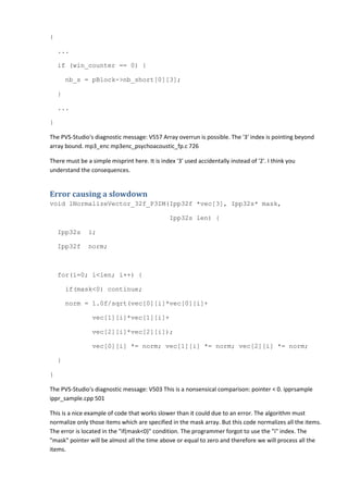 {

    ...

    if (win_counter == 0) {

        nb_s = pBlock->nb_short[0][3];

    }

    ...

}

The PVS-Studio's diagnostic message: V557 Array overrun is possible. The '3' index is pointing beyond
array bound. mp3_enc mp3enc_psychoacoustic_fp.c 726

There must be a simple misprint here. It is index '3' used accidentally instead of '2'. I think you
understand the consequences.


Error causing a slowdown
void lNormalizeVector_32f_P3IM(Ipp32f *vec[3], Ipp32s* mask,

                                                Ipp32s len) {

    Ipp32s     i;

    Ipp32f     norm;



    for(i=0; i<len; i++) {

        if(mask<0) continue;

        norm = 1.0f/sqrt(vec[0][i]*vec[0][i]+

                 vec[1][i]*vec[1][i]+

                 vec[2][i]*vec[2][i]);

                 vec[0][i] *= norm; vec[1][i] *= norm; vec[2][i] *= norm;

    }

}

The PVS-Studio's diagnostic message: V503 This is a nonsensical comparison: pointer < 0. ipprsample
ippr_sample.cpp 501

This is a nice example of code that works slower than it could due to an error. The algorithm must
normalize only those items which are specified in the mask array. But this code normalizes all the items.
The error is located in the "if(mask<0)" condition. The programmer forgot to use the "i" index. The
"mask" pointer will be almost all the time above or equal to zero and therefore we will process all the
items.
 
