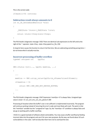 This is the correct code:

if(mask[i]<0) continue;


Subtraction result always amounts to 0
int ec_fb_GetSubbandNum(void *stat)

{

      _fbECState *state=(_fbECState *)stat;

      return (state->freq-state->freq);

}

The PVS-Studio's diagnostic message: V501 There are identical sub-expressions to the left and to the
right of the '-' operator: state->freq - state->freq speech ec_fb.c 250

A misprint here causes the function to return 0 all the time. We are subtracting something wrong here. I
do not know what it actually must be.


Incorrect processing of buffer overflow
typedef unsigned int               Ipp32u;



UMC::Status Init(..., Ipp32u memSize, ...)

{

    ...

    memSize -= UMC::align_value<Ipp32u>(m_nFrames*sizeof(Frame));

    if(memSize < 0)

          return UMC::UMC_ERR_NOT_ENOUGH_BUFFER;

    ...

}

The PVS-Studio's diagnostic message: V547 Expression 'memSize < 0' is always false. Unsigned type
value is never < 0. vc1_enc umc_vc1_enc_planes.h 200

Processing of situation when the buffer's size is not sufficient is implemented incorrectly. The program
will continue working instead of returning the error's code and most likely will crash. The point is that
the "memSize" variable has the "unsigned int" type. So, the "memSize < 0" condition is always false and
we go on working with a buffer overflow.

I think it is a good example of software attack vulnerability. You may cause a buffer overflow by feeding
incorrect data into the program and use it for your own purposes. By the way, we found about 10 such
vulnerabilities in the code. I will not describe them here not to overload the text.
 