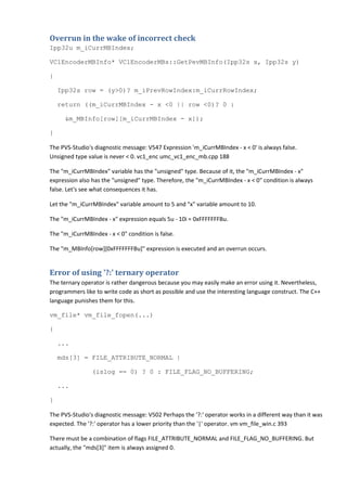 Overrun in the wake of incorrect check
Ipp32u m_iCurrMBIndex;

VC1EncoderMBInfo* VC1EncoderMBs::GetPevMBInfo(Ipp32s x, Ipp32s y)

{

    Ipp32s row = (y>0)? m_iPrevRowIndex:m_iCurrRowIndex;

    return ((m_iCurrMBIndex - x <0 || row <0)? 0 :

     &m_MBInfo[row][m_iCurrMBIndex - x]);

}

The PVS-Studio's diagnostic message: V547 Expression 'm_iCurrMBIndex - x < 0' is always false.
Unsigned type value is never < 0. vc1_enc umc_vc1_enc_mb.cpp 188

The "m_iCurrMBIndex" variable has the "unsigned" type. Because of it, the "m_iCurrMBIndex - x"
expression also has the "unsigned" type. Therefore, the "m_iCurrMBIndex - x < 0" condition is always
false. Let's see what consequences it has.

Let the "m_iCurrMBIndex" variable amount to 5 and "x" variable amount to 10.

The "m_iCurrMBIndex - x" expression equals 5u - 10i = 0xFFFFFFFBu.

The "m_iCurrMBIndex - x < 0" condition is false.

The "m_MBInfo[row][0xFFFFFFFBu]" expression is executed and an overrun occurs.


Error of using '?:' ternary operator
The ternary operator is rather dangerous because you may easily make an error using it. Nevertheless,
programmers like to write code as short as possible and use the interesting language construct. The C++
language punishes them for this.

vm_file* vm_file_fopen(...)

{

    ...

    mds[3] = FILE_ATTRIBUTE_NORMAL |

                (islog == 0) ? 0 : FILE_FLAG_NO_BUFFERING;

    ...

}

The PVS-Studio's diagnostic message: V502 Perhaps the '?:' operator works in a different way than it was
expected. The '?:' operator has a lower priority than the '|' operator. vm vm_file_win.c 393

There must be a combination of flags FILE_ATTRIBUTE_NORMAL and FILE_FLAG_NO_BUFFERING. But
actually, the "mds[3]" item is always assigned 0.
 